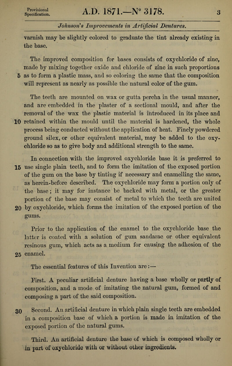 Specification. A.D. 1871.—N° 3178. 3 Johnson's Improvements in Artificial Dentures. varnish may be slightly colored to graduate the tint already existing in the base. The improved composition for bases consists of oxychloride of zinc, made by mixing together oxide and chloride of zinc in such proportions 5 as to form a plastic mass, and so coloring the same that the composition will represent as nearly as possible the natural color of the gum. The teeth are mounted on wax or gutta percha in the usual manner, and are embedded in the plaster of a sectional mould, and after the removal of the wax the plastic material is introduced in its place and 10 retained within the mould until the material is hardened, the whole process being conducted without the application of heat. Pinely powdered ground silex, or other equivalent material, may be added to the oxy¬ chloride so as to give body and additional strength to the same. In connection with the improved oxychloride base it is preferred to 15 use single plain teeth, and to form the imitation of the exposed portion of the gum on the base by tinting if necessary and enamelling the same, as herein-before described. The oxychloride may form a portion only of the base; it may for instance be backed with metal, or the greater portion of the base may consist of metal to which the teeth are united 20 by oxychloride, which forms the imitation of the exposed portion of the gums. Prior to the application of the enamel to the oxychloride base the latter is coated with a solution of gum sandarac or other equivalent resinous gum, which acts as a medium for causing the adhesion of the 25 enamel. The essential features of this Invention are:— Pirst. A peculiar artificial denture having a base wholly or partly of composition, and a mode of imitating the natural gum, formed of and composing a part of the said composition. 3Q Second. An artificial denture in which plain single teeth are embedded in a composition base of which a portion is made in imitation of the exposed portion of the natural gums. Third. An artificial denture the base of which is composed wholly or in part of oxychloride with or without other ingredients.