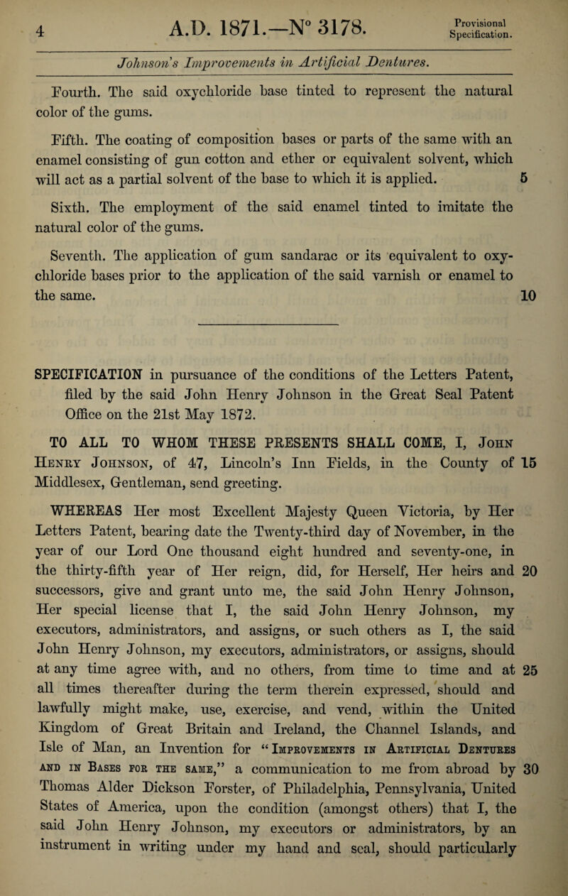 Johnson s Improvements in Artificial Dentures. Fourth. The said oxychloride base tinted to represent the natural color of the gums. \ Fifth. The coating of composition bases or parts of the same with an enamel consisting of gun cotton and ether or equivalent solvent, which will act as a partial solvent of the base to which it is applied. 5 Sixth. The employment of the said enamel tinted to imitate the natural color of the gums. Seventh. The application of gum sandarac or its equivalent to oxy¬ chloride bases prior to the application of the said varnish or enamel to the same. 10 SPECIFICATION in pursuance of the conditions of the Letters Patent, filed by the said John Henry Johnson in the Great Seal Patent Office on the 21st May 1872. TO ALL TO WHOM THESE PRESENTS SHALL COME, I, John Henry Johnson, of 47, Lincoln’s Inn Fields, in the County of 15 Middlesex, Gentleman, send greeting. WHEREAS Her most Excellent Majesty Queen Victoria, by Her Letters Patent, bearing date the Twenty-third day of November, in the year of our Lord One thousand eight hundred and seventy-one, in the thirty-fifth year of Her reign, did, for Herself, Her heirs and 20 successors, give and grant unto me, the said John Henry Johnson, Her special license that I, the said John Henry Johnson, my executors, administrators, and assigns, or such others as I, the said John Henry Johnson, my executors, administrators, or assigns, should at any time agree with, and no others, from time to time and at 25 all times thereafter during the term therein expressed, should and lawfully might make, use, exercise, and vend, within the United Kingdom of Great Britain and Ireland, the Channel Islands, and Isle of Man, an Invention for “ Improvements in Artificial Dentures and in Bases for the same,” a communication to me from abroad by 30 Thomas Alder Hickson Forster, of Philadelphia, Pennsylvania, United States of America, upon the condition (amongst others) that I, the said John Henry Johnson, my executors or administrators, by an instrument in writing under my hand and seal, should particularly