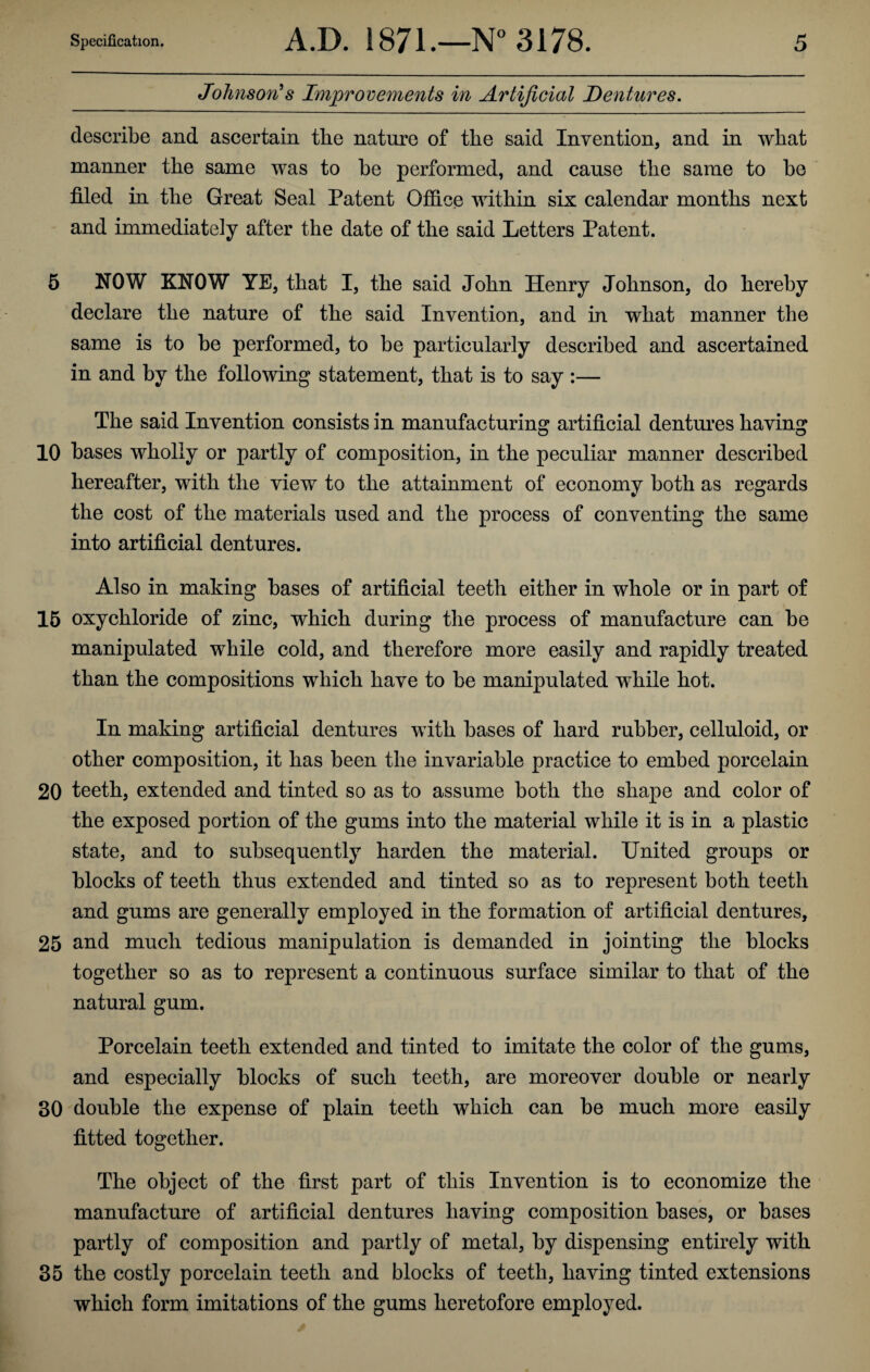 Johnson's Improvements in Artificial Dentures. describe and ascertain the nature of the said Invention, and in what manner the same was to he performed, and cause the same to he filed in the Great Seal Patent Office within six calendar months next and immediately after the date of the said Letters Patent. 5 NOW KNOW YE, that I, the said John Henry Johnson, do hereby declare the nature of the said Invention, and in what manner the same is to he performed, to he particularly described and ascertained in and by the following statement, that is to say :— The said Invention consists in manufacturing artificial dentures having 10 bases wholly or partly of composition, in the peculiar manner described hereafter, with the view to the attainment of economy both as regards the cost of the materials used and the process of conventing the same into artificial dentures. Also in making bases of artificial teeth either in whole or in part of 15 oxychloride of zinc, which during the process of manufacture can be manipulated while cold, and therefore more easily and rapidly treated than the compositions which have to be manipulated while hot. In making artificial dentures with bases of hard rubber, celluloid, or other composition, it has been the invariable practice to embed porcelain 20 teeth, extended and tinted so as to assume both the shape and color of the exposed portion of the gums into the material while it is in a plastic state, and to subsequently harden the material. United groups or blocks of teeth thus extended and tinted so as to represent both teeth and gums are generally employed in the formation of artificial dentures, 25 and much tedious manipulation is demanded in jointing the blocks together so as to represent a continuous surface similar to that of the natural gum. Porcelain teeth extended and tinted to imitate the color of the gums, and especially blocks of such teeth, are moreover double or nearly 30 double the expense of plain teeth which can be much more easily fitted together. The object of the first part of this Invention is to economize the manufacture of artificial dentures having composition bases, or bases partly of composition and partly of metal, by dispensing entirely with 35 the costly porcelain teeth and blocks of teeth, having tinted extensions which form imitations of the gums heretofore employed.
