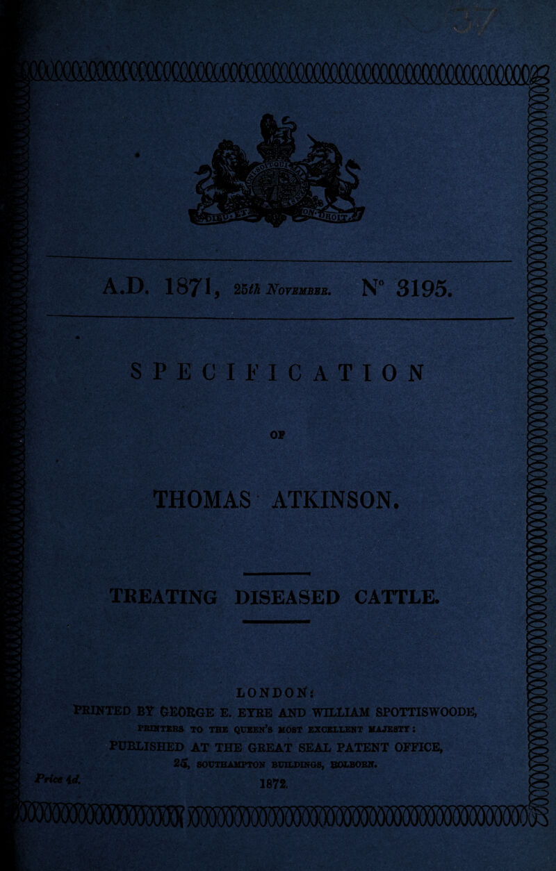 A.D. 1871, 25tk November. N° 3195. SPECIFICATION OP THOMAS ATKINSON TREATING DISEASED CATTLE. -■ £ LONDON’! FEINTED BY GEORGE E. EYRE AND WILLIAM SPOTTISWOODE, PRINTERS TO THE QUEEN’S MOST EXCELLENT MAJESTY! PUBLISHED AT THE GEEAT SEAL PATENT OFFICE, 25, SOUTHAMPTON BUILDINGS, SOLBORN. Price id. 1872.