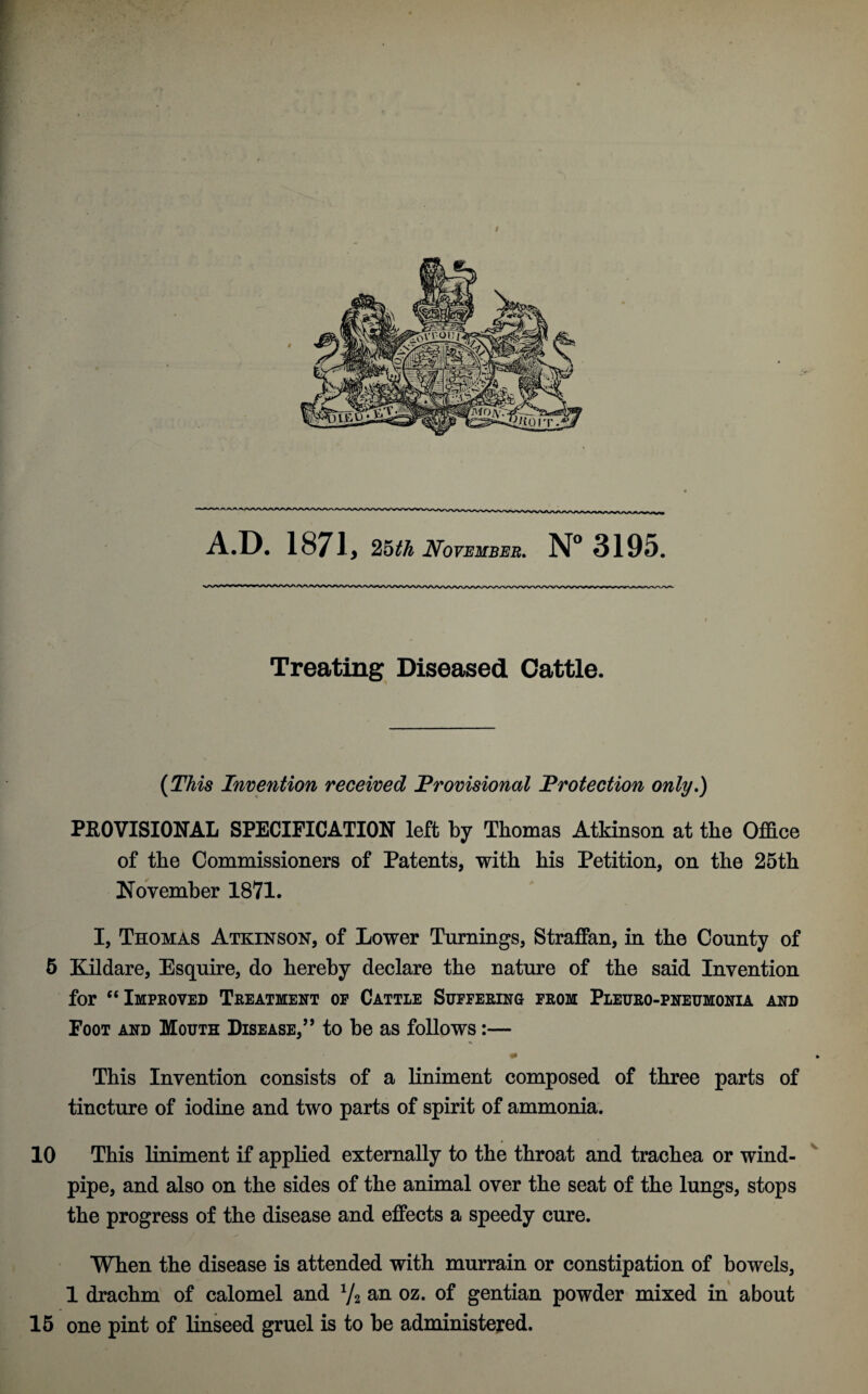 A.D. 1871, 25th November. N° 3195. Treating Diseased Cattle. (This Invention received 'Provisional Protection only.) PROVISIONAL SPECIFICATION left by Thomas Atkinson at the Office of the Commissioners of Patents, with his Petition, on the 25th November 1871. I, Thomas Atkinson, of Lower Turnings, Straffan, in the County of 5 Kildare, Esquire, do hereby declare the nature of the said Invention for “Improved Treatment op Cattle Suffering from Pleuro-pneumonia and Foot and Mouth Disease,” to be as follows:— * This Invention consists of a liniment composed of three parts of tincture of iodine and two parts of spirit of ammonia. 10 This liniment if applied externally to the throat and trachea or wind¬ pipe, and also on the sides of the animal over the seat of the lungs, stops the progress of the disease and effects a speedy cure. When the disease is attended with murrain or constipation of bowels, 1 drachm of calomel and 1/2 an oz. of gentian powder mixed in about 15 one pint of linseed gruel is to be administered.