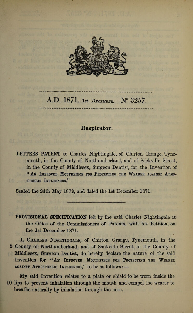 Respirator. LETTERS PATENT to Charles Nightingale, of Chirton Grange, Tyne¬ mouth, in the County of Northumberland, and of Sackville Street, in the County of Middlesex, Surgeon Dentist, for the Invention of “An Improved Mouthpiece for Protecting the Wearer against Atmo¬ spheric Influences.” Sealed the 24th May 1872, and dated the 1st December 1871. PROVISIONAL SPECIFICATION left by the said Charles Nightingale at the Office of the Commissioners of Patents, with his Petition, on the 1st December 1871. • I, Charles Nightingale, of Chirton Grange, Tynemouth, in the 5 County of Northumberland, and of Sackville Street, in the County of Middlesex, Surgeon Dentist, do hereby declare the nature of the said Invention for “An Improved Mouthpiece for Protecting the Wearer against Atmospheric Influences/’ to be as follows:— My said Invention relates to a plate or shield to be worn inside the 10 lips to prevent inhalation through the mouth and compel the wearer to breathe naturally by inhalation through the nose.