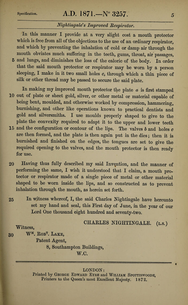 Nightingale's Improved Respirator. In this manner I provide at a very slight cost a mouth protector which is free from all of the ohjections to the use of an ordinary respirator, and which by preventing the inhalation of cold or damp air through the mouth obviates much suffering in the teeth, gums, throat, air passages, 5 and lungs, and diminishes the loss of the caloric of the body. In order that the said mouth protector or respirator may be worn by a person sleeping, I make in it two small holes c, through which a thin piece of silk or other thread may he passed to secure the said plate. In making my improved mouth protector the plate a is first stamped 10 out of plate or sheet gold, silver, or other metal or material capable of being bent, moulded, and otherwise worked by compression, hammering, burnishing, and other like operations known to practical dentists and gold and silversmiths. I use moulds properly shaped to give to the plate the convexity required to adapt it to the upper and lower teeth 15 and the configuration or contour of the lips. The valves b and holes c are then formed, and the plate is then again put in the dies; then it is burnished and finished on the edges, the tongues are set to give the required opening to the valves, and the mouth protector is then ready for use. 20 Having thus fully described my said Invention, and the manner of performing the same, I wish it understood that I claim, a mouth pro¬ tector or respirator made of a single piece of metal or other material shaped to he worn inside the lips, and so constructed as to prevent inhalation through the mouth, as herein set forth. 25 In witness whereof, I, the said Charles Nightingale have hereunto set my hand and seal, this First day of June, in the year of our Lord One thousand eight hundred and seventy-two. CHARLES NIGHTINGALE, (l.s.) Witness, 30 WM. Robt. Lake, Patent Agent, 8, Southampton Buildings, W.C. LONDON: Printed by George Edward Eyre and William Spottiswoode, Printers to the Queen’s most Excellent Majesty. 1872.