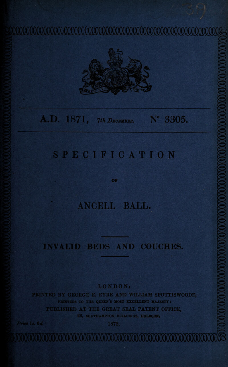 icococooooim A.D. 1871, 1th Decembeb, SPECIFIC'AT ION ANCELL BALL. Mi ■ INVALID BEDS AND COUCHES. 6 LONDON: PRINTED BY GEORGE E. EYRE AND WILLIAM SPOTTISWOODE, PRINTERS TO THE QUEEN’s MOST EXCELLENT MAJESTY I PUBLISHED AT THE GREAT SEAL PATENT OFFICE, 25f SOUTHAMPTON BUILDINGS, HOLBOBN* Price Ij. Od, 1872.