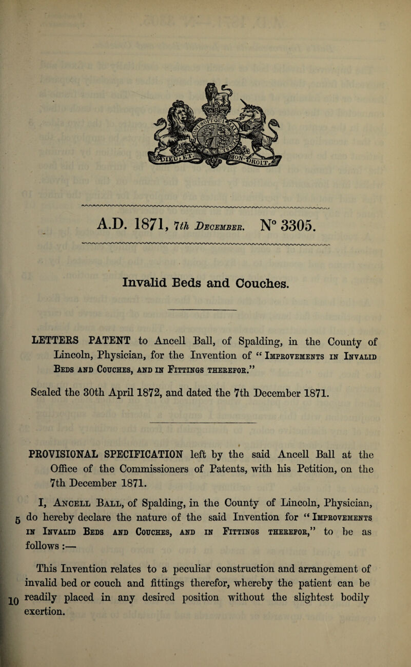 Invalid Beds and Couclies. LETTERS PATENT to Ancell Ball, of Spalding, in the County of Lincoln, Physician, for the Invention of Improvements in Invalid Beds and Couches, and in Fittings therefor.” Sealed the 30th April 1872, and dated the 7th December 1871. PROVISIONAL SPECIFICATION left by the said AnceU Ball at the Office of the Commissioners of Patents, with his Petition, on the 7th December 1871. I, Ancell Ball, of Spalding, in the County of Lincoln, Physician, 5 do hereby declare the nature of the said Invention for “ Improvements IN Invalid Beds and Couches, and in Fittings therefor,” to be as follows :— This Invention relates to a peculiar construction and arrangement of invalid bed or couch and fittings therefor, whereby the patient can be readily placed in any desired position without the slightest bodily exertion.