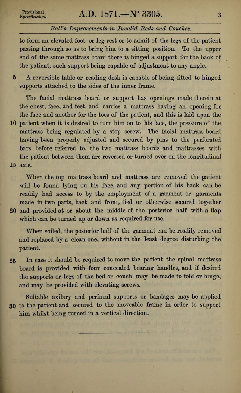 Provisional Specification. A.D. 1871.—N*’ 3305. 3 Ball's Improvements in Invalid Beds and Couches. to form an elevated foot or leg rest or to admit of the legs of the patient passing through so as to bring him to a sitting position. To the upper end of the same mattrass board there is hinged a support for the back of the patient, such support being capable of adjustment to any angle. 6 A reversible table or reading desk is capable of being fitted to hinged supports attached to the sides of the inner frame. The facial mattrass board or support has openings made therein at the chest, face, and feet, and carries a mattrass having an opening for the face and another for the toes of the patient, and this is laid upon the 10 patient when it is desired to turn him on to his face, the pressure of the mattrass being regulated by a stop screw. The facial mattrass board having been properly adjusted and secured by pins to the perforated bars before referred to, the two mattrass boards and mattrasses with the patient between them are reversed or turned over on the longitudinal 15 axis. When the top mattrass board and mattrass are removed the patient will be found lying on his face, and any portion of his back can be readily had access to by the employment of a garment or garments made in two parts, back and front, tied or otherwise secured together 20 and provided at or about the middle of the posterior half with a flap which can bo turned up or down as required for use. When soiled, the posterior half of the garment can be readily removed and replaced by a clean one, without in the least degree disturbing the patient. 26 In case it should be required to move the patient the spinal mattrass board is provided with four concealed bearing handles, and if desired the supports or legs of the bed or couch may be made to fold or hinge, and may be provided with elevating screws. Suitable axilary and perineal supports or bandages may be applied 30 to the patient and secured to the moveable frame in order to support him whilst being turned in a vertical direction.