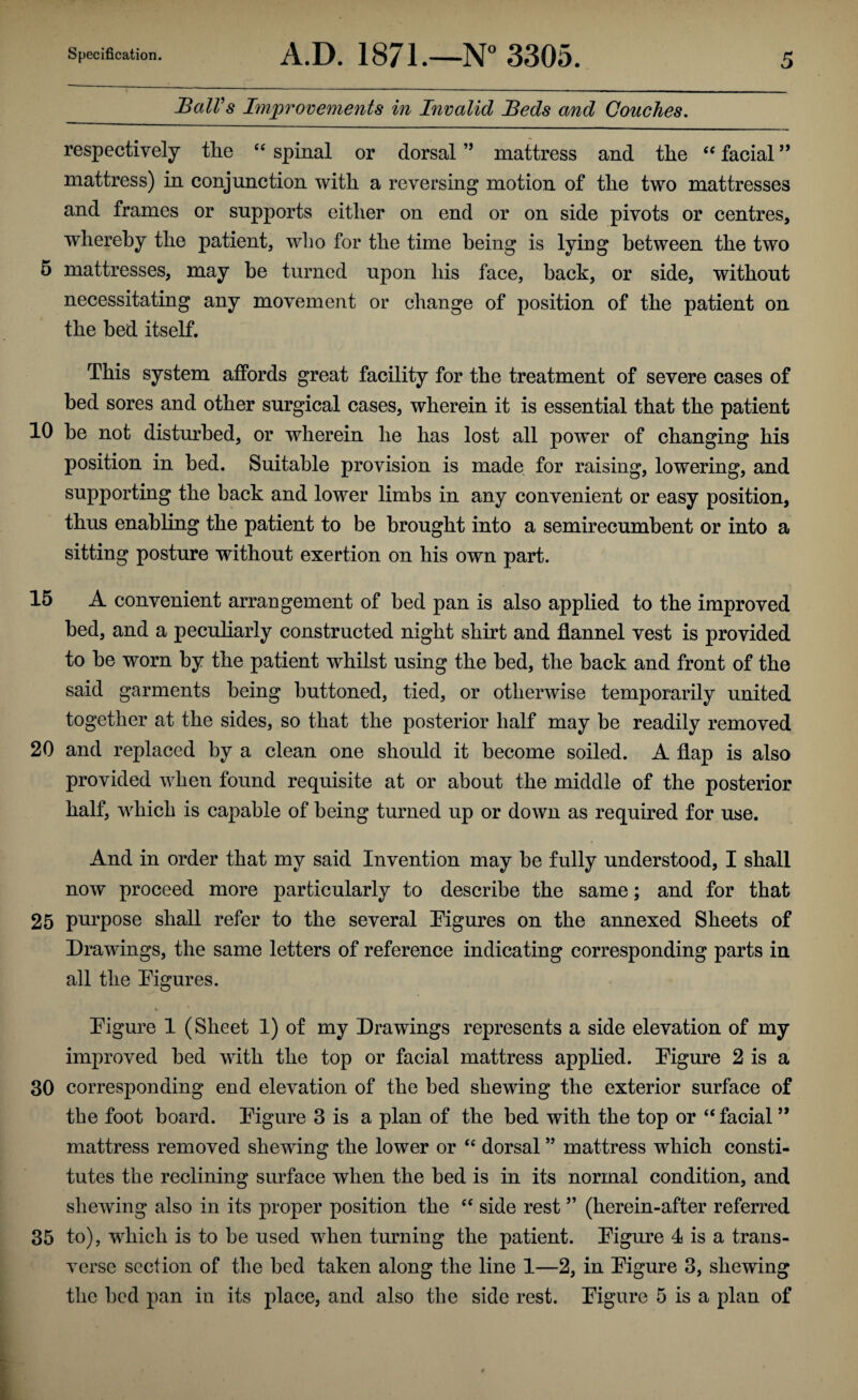 BalVs Improvements in Invalid Beds and Couches, respectively the spinal or dorsal ” mattress and the facial ” mattress) in conjunction with a reversing motion of the two mattresses and frames or supports either on end or on side pivots or centres, whereby the patient, who for the time being is lying between the two 5 mattresses, may he turned upon his face, back, or side, without necessitating any movement or change of position of the patient on the bed itself. This system affords great facility for the treatment of severe cases of bed sores and other surgical cases, wherein it is essential that the patient 10 he not disturbed, or wherein he has lost all power of changing his position in bed. Suitable provision is made for raising, lowering, and supporting the back and lower limbs in any convenient or easy position, thus enabling the patient to be brought into a semirecumbent or into a sitting posture without exertion on his own part. 15 A convenient arrangement of bed pan is also applied to the improved bed, and a peculiarly constructed night shirt and flannel vest is provided to be worn by the patient whilst using the bed, the back and front of the said garments being buttoned, tied, or otherwise temporarily united together at the sides, so that the posterior half may be readily removed 20 and replaced by a clean one should it become soiled. A flap is also provided when found requisite at or about the middle of the posterior half, which is capable of being turned up or down as required for use. And in order that my said Invention may be fully understood, I shall now proceed more particularly to describe the same; and for that 25 purpose shall refer to the several Figures on the annexed Sheets of Drawings, the same letters of reference indicating corresponding parts in all the Figures. Figure 1 (Sheet 1) of my Drawings represents a side elevation of my improved bed with the top or facial mattress applied. Figure 2 is a 30 corresponding end elevation of the bed shewing the exterior surface of the foot board. Figure 3 is a plan of the bed with the top or “ facial mattress removed shewing the lower or dorsal ” mattress which consti¬ tutes the reclining surface when the bed is in its normal condition, and shewing also in its proper position the ‘‘ side rest ” (herein-after referred 35 to), which is to be used when turning the patient. Figure 4 is a trans¬ verse section of the bed taken along the line 1—2, in Figure 3, shewing the bed pan in its place, and also the side rest. Figure 5 is a plan of