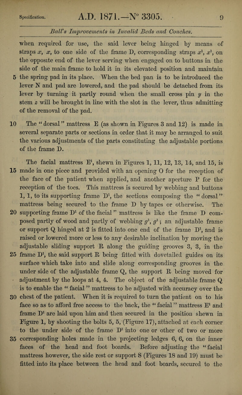 BalVs Improvements in Invalid Beds and Couches. when required for use, the said lever being hinged by means of straps X, X, to one side of the frame D, corresponding straps x^, x^, on the opposite end of the lever serving when engaged on to buttons in the side of the main frame to hold it in its elevated position and maintain 5 the spring pad in its place. When the bed pan is to be introduced the lever N and pad are lowered, and the pad should be detached from its lever by turning it partly round when the small cross pin y in the stem z will be brought in line with the slot in the lever, thus admitting of the removal of the pad. 10 The dorsal ” mattress E (as shown in Eigures 3 and 12) is made in several separate parts or sections in order that it may be arranged to suit the various adjustments of the parts constituting the adjustable portions of the frame D. The facial mattress E^, shewn in Eigures 1, 11, 12, 13, 14, and 15, is 15 made in one piece and provided with an opening O for the reception of the face of the patient when applied, and another aperture P for the reception of the toes. This mattress is secured by webbing and buttons 1, 1, to its supporting frame Eb the sections composing the dorsal ” mattress being secured to the frame D by tapes or otherwise. The 20 supporting frame of the facial ” mattress is like the frame E com¬ posed partly of wood and partly of webbing ; an adjustable frame or support Q hinged at 2 is fitted into one end of the frame H, and is raised or lowered more or less to any desirable inclination by moving the adjustable sliding support E along the guiding grooves 3, 3, in the 25 frame Eb the said support E being fitted with dovetailed guides on its surface which take into and slide along corresponding grooves in the under side of the adjustable frame Q, the support E being moved for • adjustment by the loops at 4, 4. The object of the adjustable frame Q is to enable the facial ’’ mattress to be adjusted with accuracy over the 30 chest of the patient. When it is required to turn the patient on to his face so as to afford free access to the back, the ‘‘facial” mattress E^ and frame E^ are laid upon him and then secured in the position shewn in Eigure 1, by shooting the bolts 5, 5, (Eigure 17), attached at each corner to the under side of the frame E^ into one or other of two or more 35 corresponding holes made in the projecting ledges 6, 6, on the inner faces of the head and foot boards. Before adjusting the “facial mattress however, the side rest or support S (Eigures 18 and 19) must be fitted into its place between the head and foot boards, secured to the