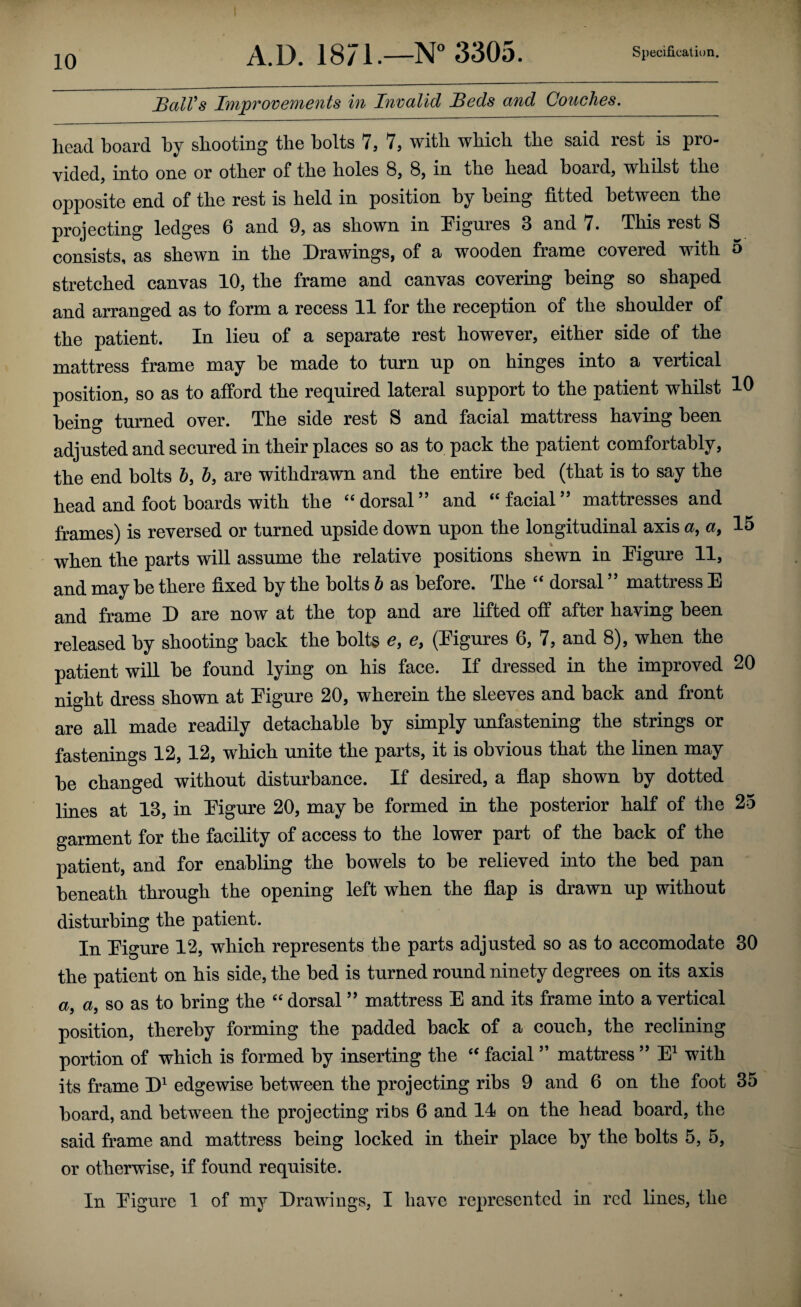 SalVs ImpTovements in Invalid Seds and Couches. head hoard by shooting the holts 7, 7, with which the said rest is pro¬ vided, into one or other of the holes 8, 8, in the head board, whilst the opposite end of the rest is held in position by being fitted between the projecting ledges 6 and 9, as shown in [Figures 3 and 7. This rest S consists, as shewn in the Drawings, of a wooden frame covered with 5 stretched canvas 10, the frame and canvas coverhig being so shaped and arranged as to form a recess 11 for the reception of the shoulder of the patient. In lieu of a separate rest however, either side of the mattress frame may be made to turn up on hinges into a vertical position, so as to afford the required lateral support to the patient whilst 10 being turned over. The side rest S and facial mattress having been adjusted and secured in their places so as to pack the patient comfortably, the end bolts 6, b, are withdrawn and the entire bed (that is to say the head and foot boards with the “ dorsal ” and “ facial ” mattresses and frames) is reversed or turned upside down upon the longitudinal axis a, a, 15 when the parts will assume the relative positions shewn in Pigure 11, and may be there fixed by the bolts b as before. The “ dorsal ” mattress E and frame D are now at the top and are lifted off after having been released by shooting back the bolts e, e, (Eigures 6, 7, and 8), when the patient will be found lying on his face. If dressed in the improved 20 night dress shown at Figure 20, wherein the sleeves and back and front are all made readily detachable by simply unfastening the strings or fastenings 12,12, which unite the parts, it is obvious that the linen may be changed without disturbance. If desired, a flap shown by dotted lines at 13, in Figm-e 20, may be formed in the posterior half of the 25 garment for the facility of access to the lower part of the back of the patient, and for enabling the bowels to be relieved into the bed pan beneath through the opening left when the flap is drawn up without disturbing the patient. In Figure 12, which represents the parts adjusted so as to accomodate 30 the patient on his side, the bed is turned round ninety degrees on its axis a, a, so as to bring the “ dorsal ” mattress E and its frame into a vertical position, thereby forming the padded back of a coucb, the reclining portion of which is formed by inserting the “ facial ” mattress ” E^ with its frame D' edgewise between the projecting ribs 9 and 6 on the foot 35 board, and between the projecting ribs 6 and 14 on the head board, tbe said frame and mattress being locked in their place by the bolts 5, 5, or otherwise, if found requisite. In Figure 1 of my Drawings, I have represented in red lines, the