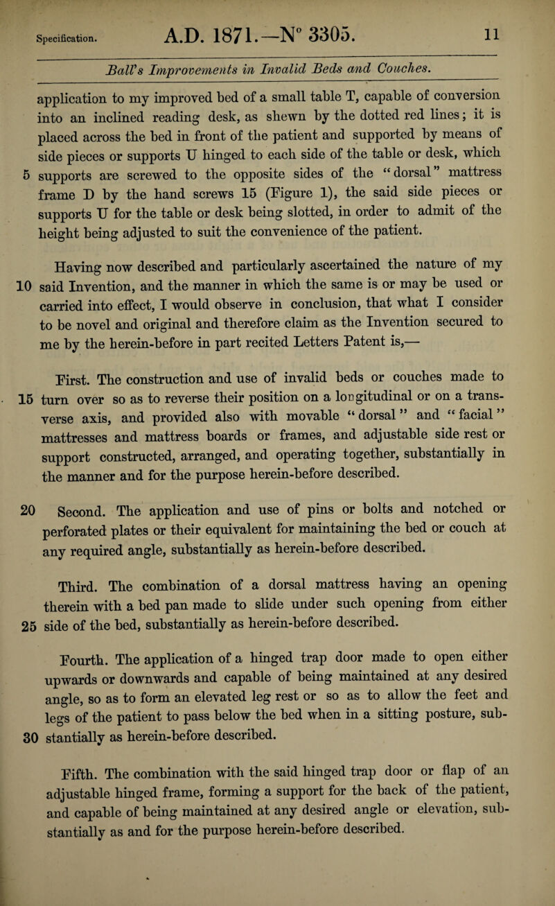 SalVs Improvements in Invalid Seds and Couches. application to my improved bed of a small table T, capable of conversion into an inclined reading desk, as shewn by the dotted red lines; it is placed across the bed in front of the patient and supported by means of side pieces or supports TJ hinged to each side of the table or desk, which 5 supports are screwed to the opposite sides of the “ dorsal ’ mattress frame D by the hand screws 15 (Figure 1), the said side pieces or supports XT for the table or desk being slotted, in order to admit of the height being adjusted to suit the convenience of the patient. Having now described and particularly ascertained the nature of my 10 said Invention, and the manner in which the same is or may be used or carried into effect, I would observe in conclusion, that what I consider to be novel and original and therefore claim as the Invention secured to me by the herein-before in part recited Fetters Patent is,— First. The construction and use of invalid beds or couches made to 15 turn over so as to reverse their position on a longitudinal or on a trans¬ verse axis, and provided also with movable “ dorsal ” and facial ” mattresses and mattress boards or frames, and adjustable side rest or support constructed, arranged, and operating together, substantially in the manner and for the purpose herein-before described. 20 Second. The application and use of pins or bolts and notched or perforated plates or their equivalent for maintaining the hed or couch at any required angle, substantially as herein-before described. Third. The combination of a dorsal mattress having an opening therein with a bed pan made to slide under such opening from either 25 side of the bed, substantially as herein-before described. Fourth. The application of a hinged trap door made to open either upwards or downwards and capable of being maintained at any desired angle, so as to form an elevated leg rest or so as to allow the feet and legs of the patient to pass below the bed when in a sitting posture, sub- 30 stantially as herein-before described. Fifth. The combination with the said hinged trap door or flap of an adjustable hinged frame, forming a support for the back of the patient, and capable of being maintained at any desired angle or elevation, sub¬ stantially as and for the purpose herein-before described.