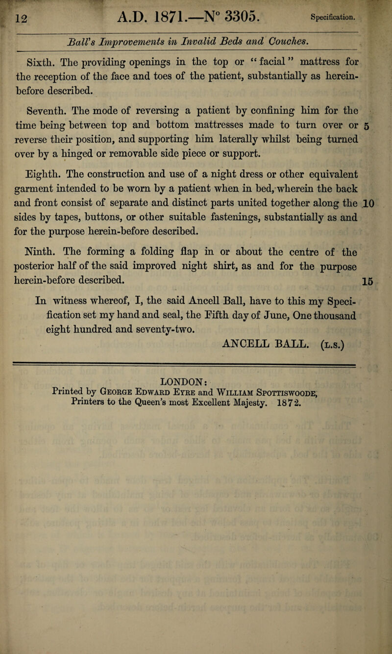 JSalVs Improvements in Invalid Beds and Couches, Sixth. The providing openings in the top or ‘‘ facial ’’ mattress for the reception of the face and toes of the patient, substantially as herein¬ before described. Seventh. The mode of reversing a patient by confining him for the time being between top and bottom mattresses made to turn over or 5 reverse their position, and supporting him laterally whilst being turned over by a hinged or removable side piece or support. Eighth. The construction and use of a night dress or other equivalent garment intended to be worn by a patient when in bed,-wherein the back and front consist of separate and distinct parts united together along the .10 sides by tapes, buttons, or other suitable fastenings, substantially as and for the purpose herein-before described. Ninth. The forming a folding flap in or about the centre of the posterior half of the said improved night shirt, as and for the purpose herein-before described, 15 In witness whereof, I, the said Ancell Ball, have to this my Speci¬ fication set my hand and seal, the Eifth day of June, One thousand eight hundred and seventy-two. ANCELL BALL, (l.s.) LONDON: Printed by George Edward Eyre and William Spottiswoode, Printers to the Queen's most Excellent Majesty. 1872.