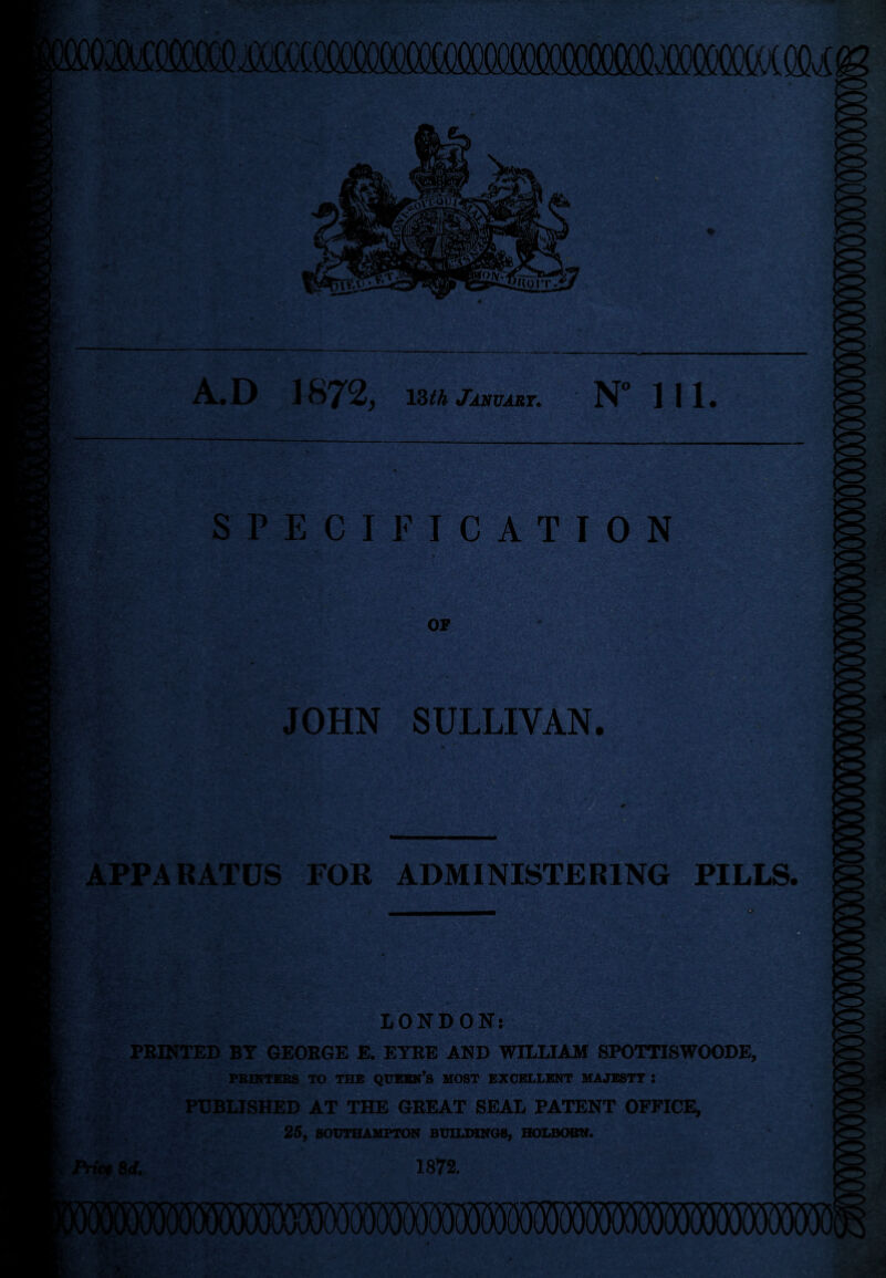 SPECIFICATION • ' APPARATUS FOR ADMINISTERING PILLS. I ' LONDON: t PRINTED BY GEORGE E. EYRE AND WILLIAM SPOTTTSWOODE, PRINTERS TO THE QUEEN’S MOST EXCELLENT MAJESTY : t PUBLISHED AT THE GREAT SEAL PATENT OFFICE, 25, SOUTHAMPTON BUILDINGS, HOLBOBN. iPrictSd. 1872.