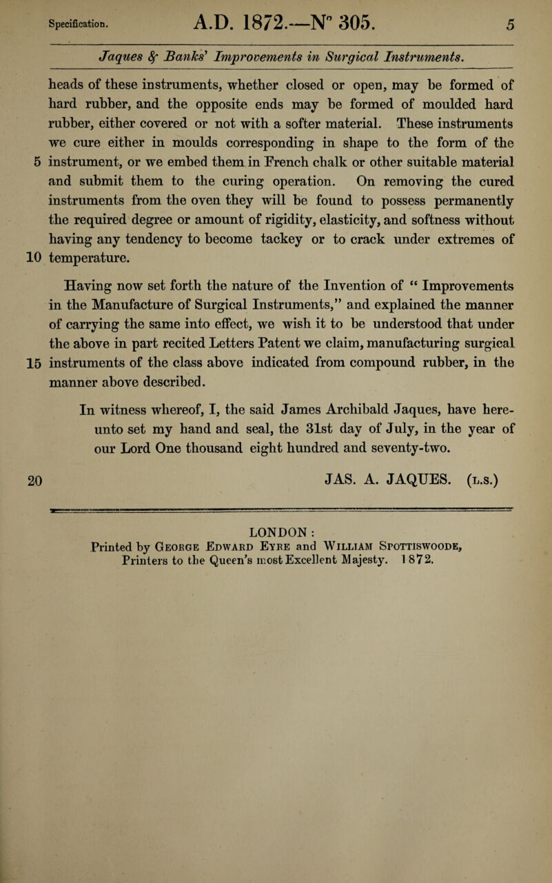 Jaques ^ Banks' Improvements in Surgical Instruments. heads of these instruments, whether closed or open, may be formed of hard rubber, and the opposite ends may he formed of moulded hard rubber, either covered or not with a softer material. These instruments we cure either in moulds corresponding in shape to the form of the 5 instrument, or we embed them in French chalk or other suitable material and submit them to the curing operation. On removing the cured instruments from the oven they will he found to possess permanently the required degree or amount of rigidity, elasticity, and softness without having any tendency to become tackey or to crack under extremes of 10 temperature. Having now set forth the nature of the Invention of “ Improvements in the Manufacture of Surgical Instruments,” and explained the manner of carrying the same into effect, we wish it to be understood that under the above in part recited Letters Patent we claim, manufacturing surgical 15 instruments of the class above indicated from compound rubber, in the manner above described. In witness whereof, I, the said James Archibald Jaques, have here¬ unto set my hand and seal, the 31st day of July, in the year of our Lord One thousand eight hundred and seventy-two. 20 JAS. A. JAQUES. (l.s.) LONDON: Printed by Geoege Edward Eyre and William Spottiswoode, Printers to the Queen’s most Excellent Majesty. 1872,