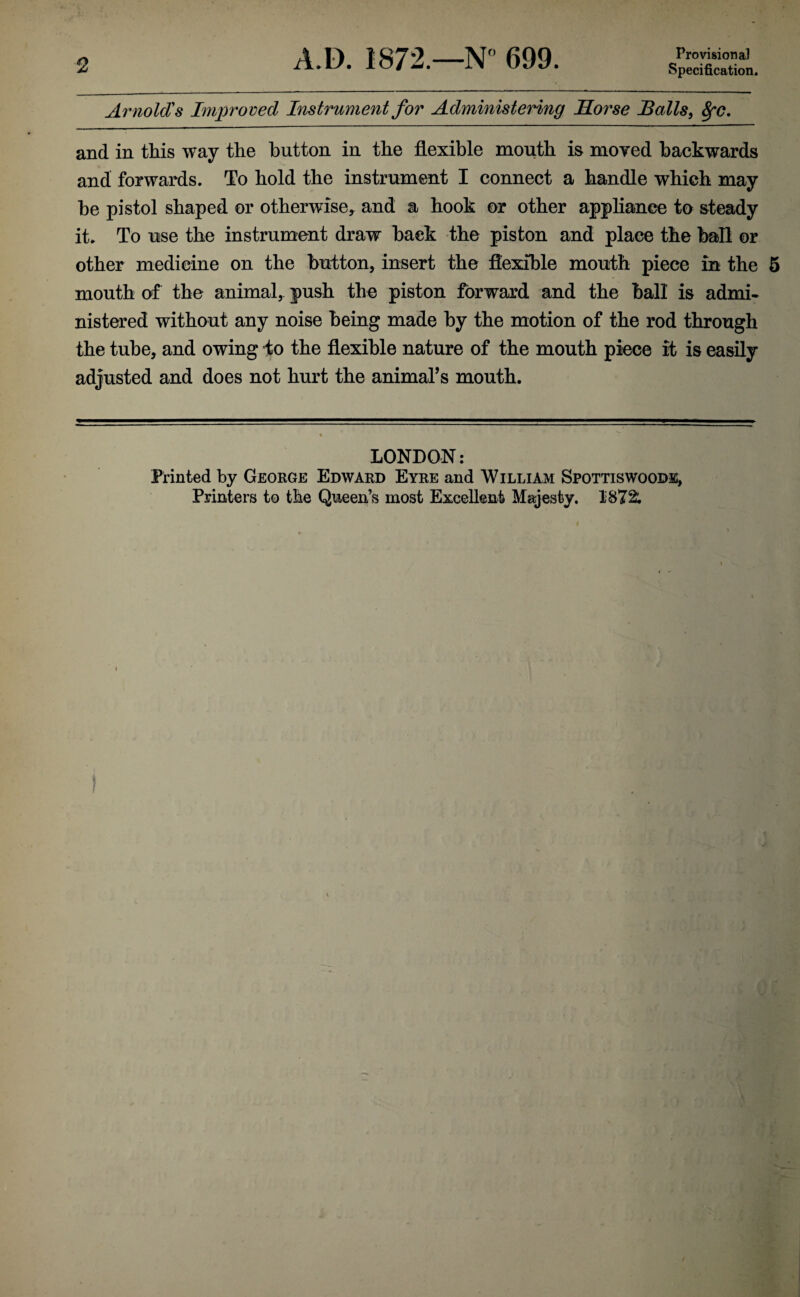2 Arnold's Improved Instrument for Administering Morse Malls, 8fC. and in this way the button in the flexible mouth is moved backwards and forwards. To hold the instrument I connect a handle which may be pistol shaped or otherwise* and a hook or other appliance to steady it* To use the instrument draw back the piston and place the ball or other medicine on the button, insert the flexible mouth piece in the 5 mouth of the animal, push the piston forward and the ball is admi¬ nistered without any noise being made by the motion of the rod through the tube, and owing to the flexible nature of the mouth piece it is easily adjusted and does not hurt the animal’s mouth. LONDON: Printed by George Edward Eyre and William Spottiswoode, Printers to the Queen’s most Excellent Majesty. 1872;