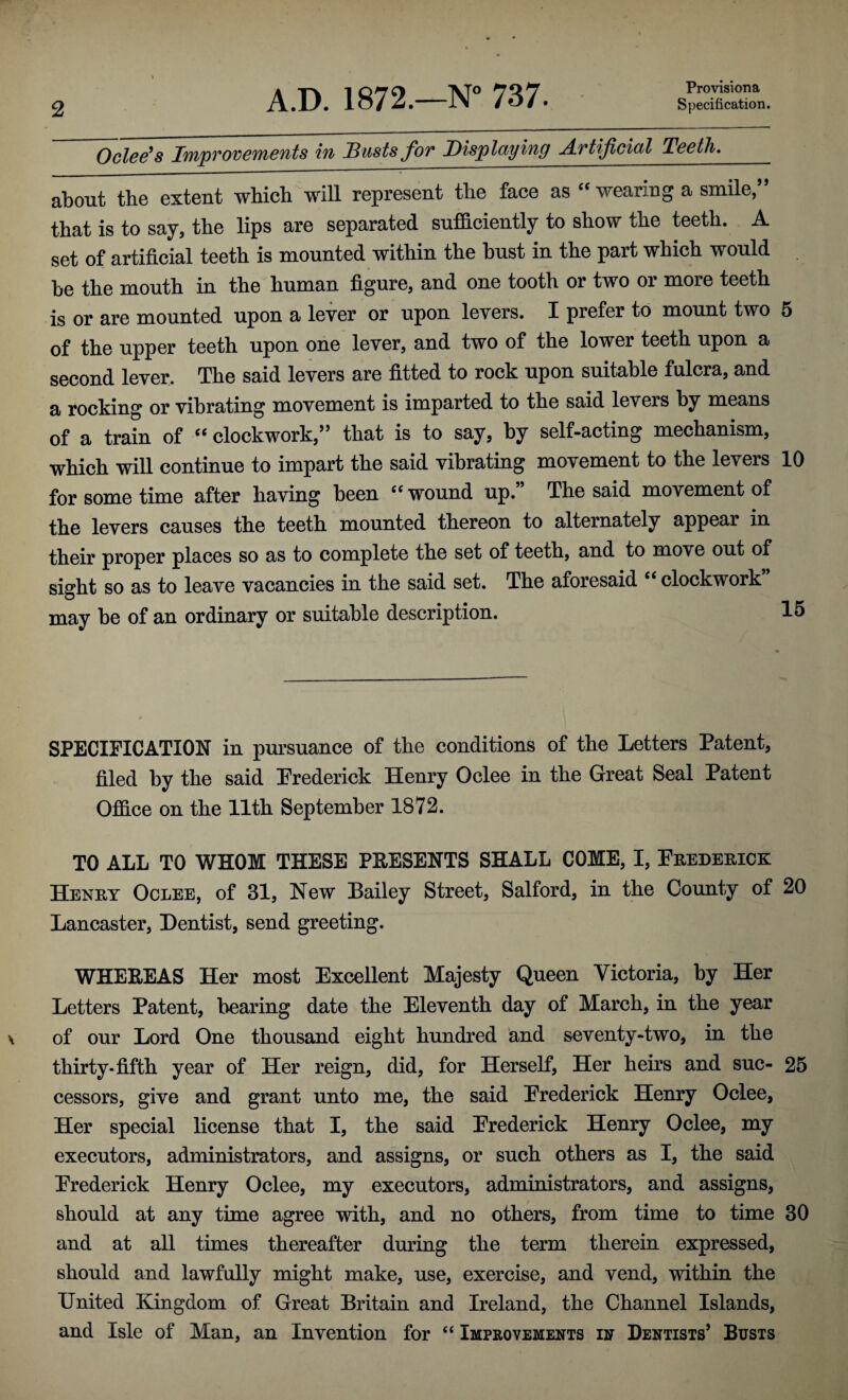 Provisiona Oclee's Improvements in Dusts for Displaying A.rtificial Teeth. about the extent which will represent the face as 44 wearing a smile, that is to say, the lips are separated sufficiently to show the teeth. A set of artificial teeth is mounted within the bust in the part which would be the mouth in the human figure, and one tooth or two or more teeth is or are mounted upon a lever or upon levers. I prefer to mount two 5 of the upper teeth upon one lever, and two of the lower teeth upon a second lever. The said levers are fitted to rock upon suitable fulcra, and a rocking or vibrating movement is imparted to the said levers by means of a train of “ clockwork/” that is to say, by self-acting mechanism, which will continue to impart the said vibrating movement to the levers 10 for some time after having been 44 wound up.” The said movement of the levers causes the teeth mounted thereon to alternately appear in their proper places so as to complete the set of teeth, and to move out of sight so as to leave vacancies in the said set. The aforesaid 44 clockwork may be of an ordinary or suitable description. 15 SPECIFICATION in pursuance of the conditions of the Letters Patent, filed by the said Frederick Henry Oclee in the Great Seal Patent Office on the 11th September 1872. TO ALL TO WHOM THESE PRESENTS SHALL COME, I, Frederick Henry Oclee, of 31, New Bailey Street, Salford, in the County of 20 Lancaster, Dentist, send greeting. WHEREAS Her most Excellent Majesty Queen Victoria, by Her Letters Patent, bearing date the Eleventh day of March, in the year of our Lord One thousand eight hundred and seventy-two, in the thirty* fifth year of Her reign, did, for Herself, Her heirs and sue- 25 cessors, give and grant unto me, the said Frederick Henry Oclee, Her special license that I, the said Frederick Henry Oclee, my executors, administrators, and assigns, or such others as I, the said Frederick Henry Oclee, my executors, administrators, and assigns, should at any time agree with, and no others, from time to time 30 and at all times thereafter during the term therein expressed, should and lawfully might make, use, exercise, and vend, within the United Kingdom of Great Britain and Ireland, the Channel Islands, and Isle of Man, an Invention for 44 Improvements in Dentists’ Busts