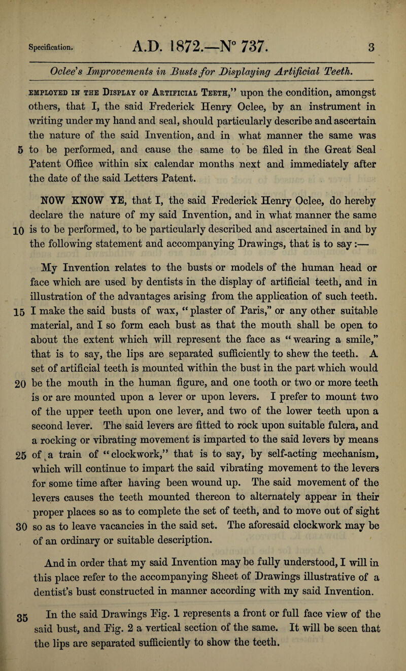 Oclee's Improvements in Busts for Displaying Artificial Teeth. employed in the Display of Artificial Teeth,” upon the condition, amongst others, that I, the said Frederick Henry Oclee, by an instrument in writing under my hand and seal, should particularly describe and ascertain the nature of the said Invention, and in what manner the same was 5 to he performed, and cause the same to be filed in the Great Seal Patent Office within six calendar months next and immediately after the date of the said Letters Patent. NOW KNOW YE, that I, the said Frederick Henry Oclee, do hereby declare the nature of my said Invention, and in what manner the same 10 is to he performed, to he particularly described and ascertained in and by the following statement and accompanying Drawings, that is to say:— My Invention relates to the busts or models of the human head or face which are used by dentists in the display of artificial teeth, and in illustration of the advantages arising from the application of such teeth. 15 I make the said busts of wax, “ plaster of Paris,” or any other suitable material, and I so form each bust as that the mouth shall be open to about the extent which will represent the face as “wearing a smile,” that is to say, the lips are separated sufficiently to shew the teeth. A set of artificial teeth is mounted within the bust in the part which would 20 he the mouth in the human figure, and one tooth or two or more teeth is or are mounted upon a lever or upon levers. I prefer to mount two of the upper teeth upon one lever, and two of the lower teeth upon a second lever. The said levers are fitted to rock upon suitable fulcra, and a rocking or vibrating movement is imparted to the said levers by means 25 of a train of “clockwork,” that is to say, by self-acting mechanism, which will continue to impart the said vibrating movement to the levers for some time after having been wound up. The said movement of the levers causes the teeth mounted thereon to alternately appear in their proper places so as to complete the set of teeth, and to move out of sight 30 so as to leave vacancies in the said set. The aforesaid clockwork may be of an ordinary or suitable description. And in order that my said Invention may he fully understood, I will in this place refer to the accompanying Sheet of Drawings illustrative of a dentists bust constructed in manner according with my said Invention. 35 In the said Drawings Fig. 1 represents a front or full face view of the said bust, and Fig. 2 a vertical section of the same. It will be seen that the lips are separated sufficiently to show the teeth.