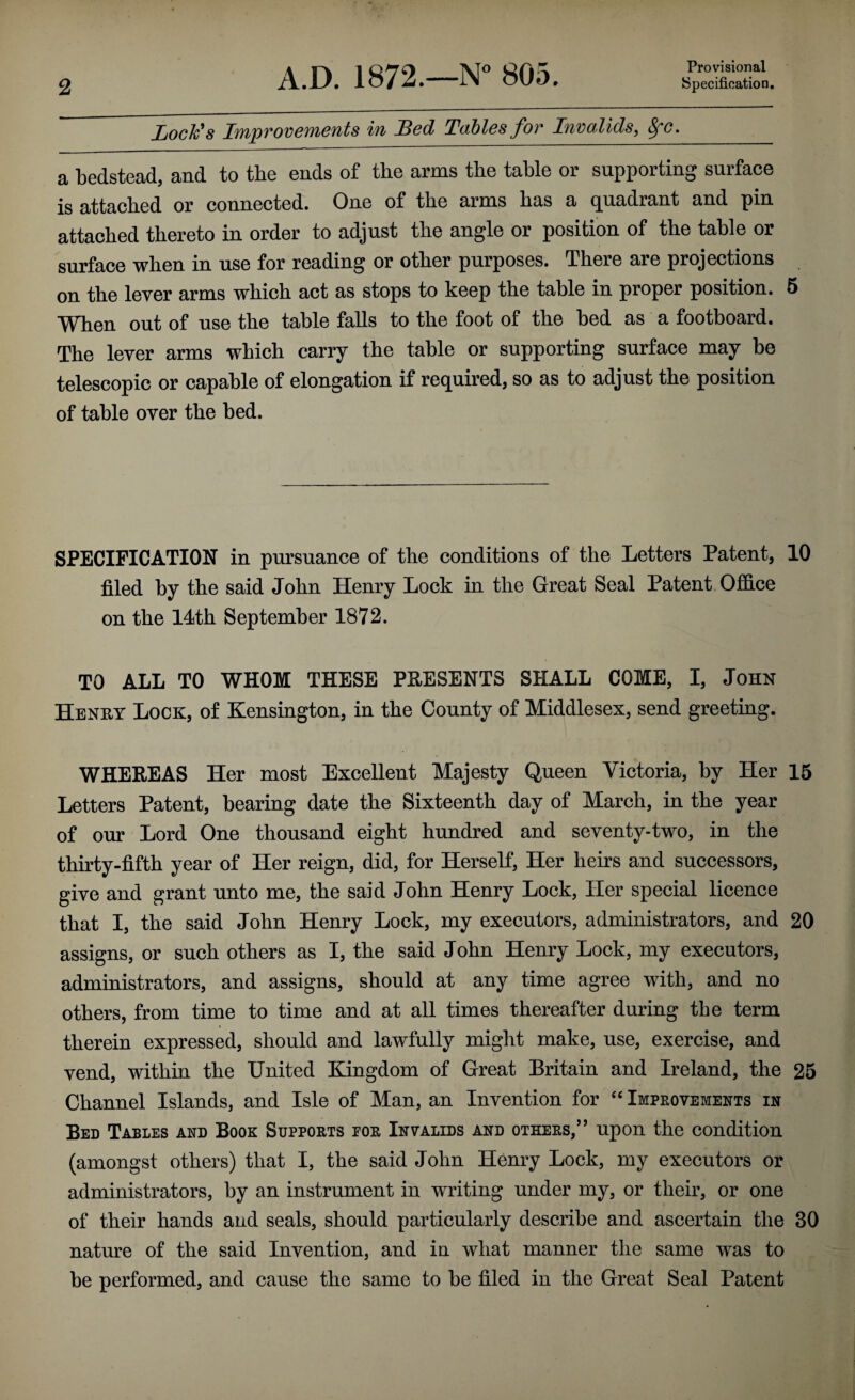 Provisional Lock's ImpTOVCMCTits lu JBed Tables for Invalids, ^c, a bedstead, and to the ends of the arms the table or supporting surface is attached or connected. One of the arms has a quadrant and pin attached thereto in order to adjust the angle or position of the table or surface when in use for reading or other purposes. There are projections on the lever arms which act as stops to keep the table in proper position, 5 When out of use the table falls to the foot of the bed as a footboard. The lever arms which carry the table or supporting surface may be telescopic or capable of elongation if required, so as to adjust the position of table over the bed. SPECIFICATION in pursuance of the conditions of the Letters Patent, 10 filed by the said John Henry Lock in the Great Seal Patent OflS.ce on the 14th September 1872. TO ALL TO WHOM THESE PRESENTS SHALL COME, I, John Henry Lock, of Kensington, in the County of Middlesex, send greeting. WHEREAS Her most Excellent Majesty Queen Yictoria, by Her 15 Letters Patent, bearing date the Sixteenth day of March, in the year of our Lord One thousand eight hundred and seventy-two, in the thirty-fifth year of Her reign, did, for Herself, Her heirs and successors, give and grant unto me, the said John Henry Lock, Her special licence that I, the said John Henry Lock, my executors, administrators, and 20 assigns, or such others as I, the said John Henry Lock, my executors, administrators, and assigns, should at any time agree with, and no others, from time to time and at all times thereafter during the term therein expressed, should and lawfully might make, use, exercise, and vend, within the United Kingdom of Great Britain and Ireland, the 25 Channel Islands, and Isle of Man, an Invention for Improvements in Bed Tables and Book Supports for Invalids and others,” upon the condition (amongst others) that I, the said John Henry Lock, my executors or administrators, by an instrument in writing under my, or their, or one of their hands and seals, should particularly describe and ascertain the 30 nature of the said Invention, and in what manner the same was to be performed, and cause the same to be filed in the Great Seal Patent