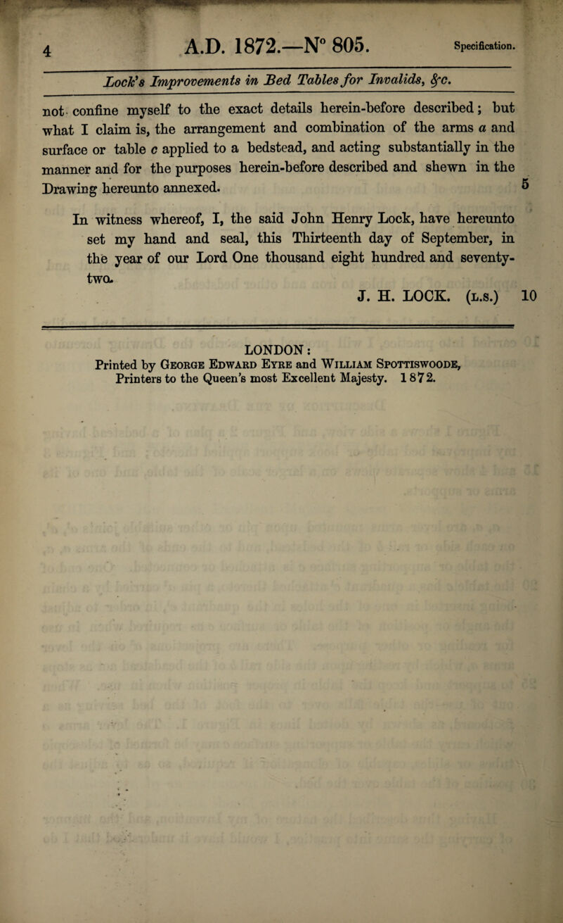 Jjock's Improvements in JBed Tables for Invalids, Sfc. not-confine myself to the exact details herein-before described; but wbat I claim is, the arrangement and combination of the arms a and surface or table c applied to a bedstead, and acting substantially in the manner and for the purposes berein-before described and shewn in the Drawing hereunto annexed. ^ In witness whereof, I, the said Jobn Henry Lock, have hereunto set my band and seal, this Thirteenth day of September, in the year of our Lord One thousand eight hundred and seventy- two. J. H. LOOK. (l.s.) 10 LONDON; Printed by George Edward Eyre and William Spottiswoode, Printers to the Queen’s most Excellent Majesty. 1872.