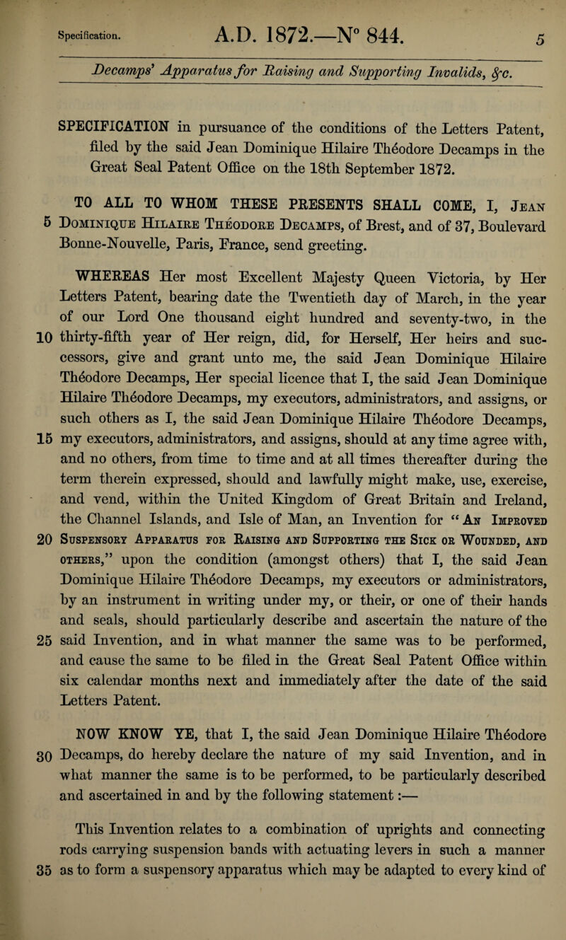 Decamps^ Apparatus for Raising and Supporting Invalids^ Sfc. SPECIFICATION in pursuance of the conditions of the Letters Patent, filed by the said Jean Dominique Hilaire Theodore Decamps in the Great Seal Patent Oj0Q.ce on the 18th September 1872. TO ALL TO WHOM THESE PRESENTS SHALL COME, I, Jean 6 Dominique Hilaire Theodore Decamps, of Brest, and of 37, Boulevard Bonne-Nouvelle, Paris, Prance, send greeting. WHEREAS Her most Excellent Majesty Queen Victoria, by Her Letters Patent, bearing date the Twentieth day of March, in the year of our Lord One thousand eight hundred and seventy-two, in the 10 thirty-fifth year of Her reign, did, for Herself, Her heirs and suc¬ cessors, give and grant unto me, the said Jean Dominique Hilaire Theodore Decamps, Her special licence that I, the said Jean Dominique Hilaire Theodore Decamps, my executors, administrators, and assigns, or such others as I, the said Jean Dominique Hilaire Theodore Decamps, 16 my executors, administrators, and assigns, should at any time agree with, and no others, from time to time and at all times thereafter during the term therein expressed, should and lawfully might make, use, exercise, and vend, within the United Kingdom of Great Britain and Ireland, the Channel Islands, and Isle of Man, an Invention for Ax Improved 20 Suspensory Apparatus for Raising and Supporting the Sick or Wounded, and OTHERS,” upon the condition (amongst others) that I, the said Jean Dominique Hilaire Theodore Decamps, my executors or administrators, by an instrument in writing under my, or their, or one of their hands and seals, should particularly describe and ascertain the nature of the 25 said Invention, and in what manner the same was to be performed, and cause the same to be filed in the Great Seal Patent Office within six calendar months next and immediately after the date of the said Letters Patent. NOW KNOW YE, that I, the said Jean Dominique Hilaire Theodore 30 Decamps, do hereby declare the nature of my said Invention, and in what manner the same is to be performed, to be particularly described and ascertained in and by the following statement:— This Invention relates to a combination of uprights and connecting rods carrying suspension bands with actuating levers in such a manner 35 as to form a suspensory apparatus which may be adapted to every kind of