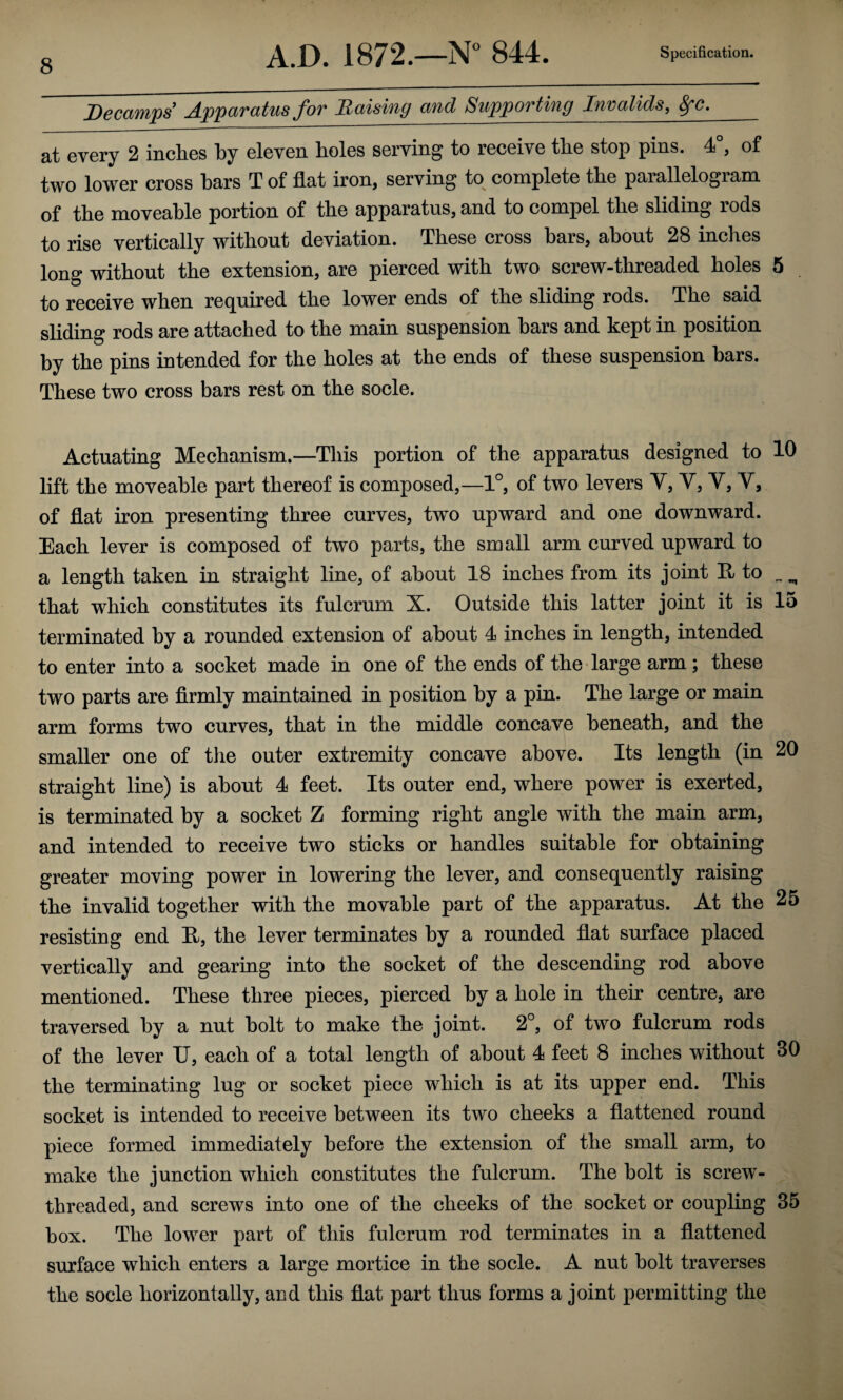 Decamps Apparatus for Raising and Supporting Invalids, ^c, at every 2 inches by eleven holes serving to receive the stop pins. 4°, of two lower cross bars T of flat iron, serving to complete the parallelogram of the moveable portion of the apparatus, and to compel the sliding rods to rise vertically without deviation. These cross bars, about 28 inches long without the extension, are pierced with two screw-threaded holes 5 . to receive when required the lower ends of the sliding rods. The said sliding rods are attached to the main suspension bars and kept in position by the pins intended for the holes at the ends of these suspension bars. These two cross bars rest on the socle. Actuating Mechanism.—This portion of the apparatus designed to 10 lift the moveable part thereof is composed,—1°, of two levers Y, V, V, Vj of flat iron presenting three curves, two upward and one downward. Each lever is composed of two parts, the small arm curved upward to a length taken in straight line, of about 18 inches from its joint E to ^ ^ that which constitutes its fulcrum X. Outside this latter joint it is 15 terminated by a rounded extension of about 4 inches in length, intended to enter into a socket made in one of the ends of the large arm; these two parts are firmly maintained in position by a pin. The large or main arm forms two curves, that in the middle concave beneath, and the smaller one of the outer extremity concave above. Its length (in 20 straight line) is about 4 feet. Its outer end, where power is exerted, is terminated by a socket Z forming right angle with the main arm, and intended to receive two sticks or handles suitable for obtaining greater moving power in lowering the lever, and consequently raising the invalid together with the movable part of the apparatus. At the 25 resisting end E, the lever terminates by a rounded flat surface placed vertically and gearing into the socket of the descending rod above mentioned. These three pieces, pierced by a hole in their centre, are traversed by a nut bolt to make the joint. 2°, of two fulcrum rods of the lever U, each of a total length of about 4 feet 8 inches without 30 the terminating lug or socket piece which is at its upper end. This socket is intended to receive between its two cheeks a flattened round piece formed immediately before the extension of the small arm, to make the junction which constitutes the fulcrum. The bolt is screw- threaded, and screws into one of the cheeks of the socket or coupling 35 box. The lower part of this fulcrum rod terminates in a flattened surface which enters a large mortice in the socle. A nut bolt traverses the socle horizontally, and this flat part thus forms a joint permitting the