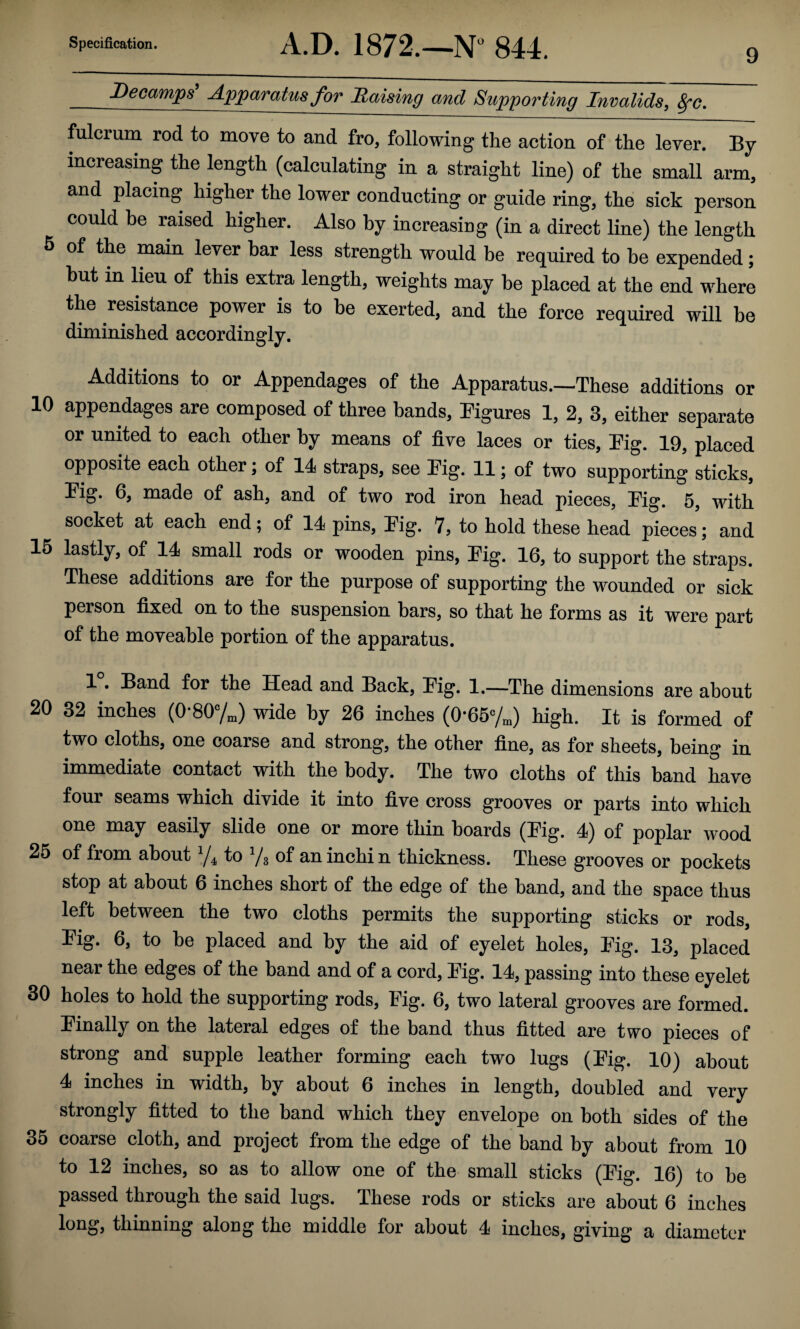 9 Decamps A.p'paratus for liaising and Supporting Invalids, ^c. fulcrum rod to move to and fro, following the action of the lever. By increasing the length (calcnlating in a straight line) of the small arm, and placing higher the lower conducting or guide ring, the sick person could be raised higher. Also by increasing (in a direct Hne) the length 5 of the main lever bar less strength would be required to he expended; hut in lieu of this extra length, weights may be placed at the end where the resistance power is to be exerted, and the force required will he diminished accordingly. Additions to or Appendages of the Apparatus.—These additions or 10 appendages are composed of three bands, figures 1, 2, 3, either separate or united to each other by means of five laces or ties, Pig. 19, placed opposite each other; of 14 straps, see Pig. 11; of two supporting sticks. Pig. 6, made of ash, and of two rod iron head pieces, Pig. 5, with socket at each end; of 14 pins. Pig. 7, to hold these head pieces; and 15 lastly, of 14 small rods or wooden pins, Pig. 16, to support the straps. These additions are for the purpose of supporting the wounded or sick person fixed on to the suspension bars, so that he forms as it were part of the moveable portion of the apparatus. 1. Band for the Head and Back, Pig. 1.—The dimensions are about 20 32 inches (0*807^) wide by 26 inches (0*657^) high. It is formed of two cloths, one coarse and strong, the other fine, as for sheets, being in immediate contact with the body. The two cloths of this band have four seams which divide it into five cross grooves or parts into which one may easily slide one or more thin boards (Pig. 4) of poplar wood 25 of from about to V3 of an inchin thickness. These grooves or pockets stop at about 6 inches short of the edge of the band, and the space thus left between the two cloths permits the supporting sticks or rods, Pig. 6, to be placed and by the aid of eyelet holes. Pig. 13, placed near the edges of the band and of a cord. Pig. 14, passing into these eyelet 30 holes to hold the supporting rods. Pig. 6, two lateral grooves are formed. Pinally on the lateral edges of the band thus fitted are two pieces of strong and supple leather forming each two lugs (Pig. 10) about 4 inches in width, by about 6 inches in length, doubled and very strongly fitted to the band which they envelope on both sides of the 35 coarse cloth, and project from the edge of the band by about from 10 to 12 inches, so as to allow one of the small sticks (Pig. 16) to be passed through the said lugs. These rods or sticks are about 6 inches long, thinning along the middle for about 4 inches, giving a diameter