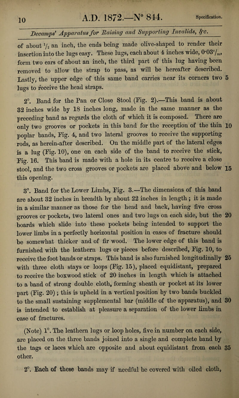 Decamps' Apparatus for liaising and Supporting Invalids^ ^c, of about Vs an inch, the ends being made olive-shaped to render their insertion into the lugs easy. These lugs, each about 4 inches wide, 0 03 j form two ears of about an inch, the third part of this lug having been removed to allow the strap to pass, as will be hereafter described. Lastly, the upper edge of this same band carries near its corners two 5 lugs to receive the head straps. 2°. Band for the Pan or Close Stool (Pig. 2).—This band is about 32 inches wide by 18 inches long, made in the same manner as the preceding band as regards the cloth of which it is composed. There are only two grooves or pockets in this band for the reception of the thin 10 poplar bands, Pig. 4, and two lateral grooves to receive the supporting rods, as herein-after described. On the middle part of the lateral edges is a lug (Pig* 10), one on each side of the band to receive the stick, Pig. 16. This band is made with a hole in its centre to receive a close stool, and the two cross grooves or pockets are placed above and below 15 this opening. 3°. Band for the Lower Limbs, Pig. 3.—The dimensions of this band are about 32 inches in breadth by about 22 inches in length; it is made in a similar manner as those for the head and back, having five cross grooves or pockets, two lateral ones and two lugs on each side, but the 20 boards which slide into these pockets being intended to support the lower limbs in a perfectly horizontal position in oases of fracture should be somewhat thicker and of fir wood. The lower edge of this band is furnished with the leathern lugs or pieces before described. Pig. 10, to receive the foot bands or straps. This band is also furnished longitudinally 25 with three cloth stays or loops (Pig. 15), placed equidistant, prepared to receive the boxwood stick of 20 inches in length which is attached to a band of strong double cloth, forming sheath or pocket at its lower part (Pig- 20) ; this is upheld in a vertical position by two bands buckled to the small sustaining supplemental bar (middle of the apparatus), and 30 is intended to establish at pleasure a separation of the lower limbs in case of fractures. (Note) 1°. The leathern lugs or loop holes, five in number on each side, are placed on the three bands joined into a single and complete band by the tags or laces which are opposite and about equidistant from each 35 other. 2°. Each of these bands may if needful be covered with oiled cloth,