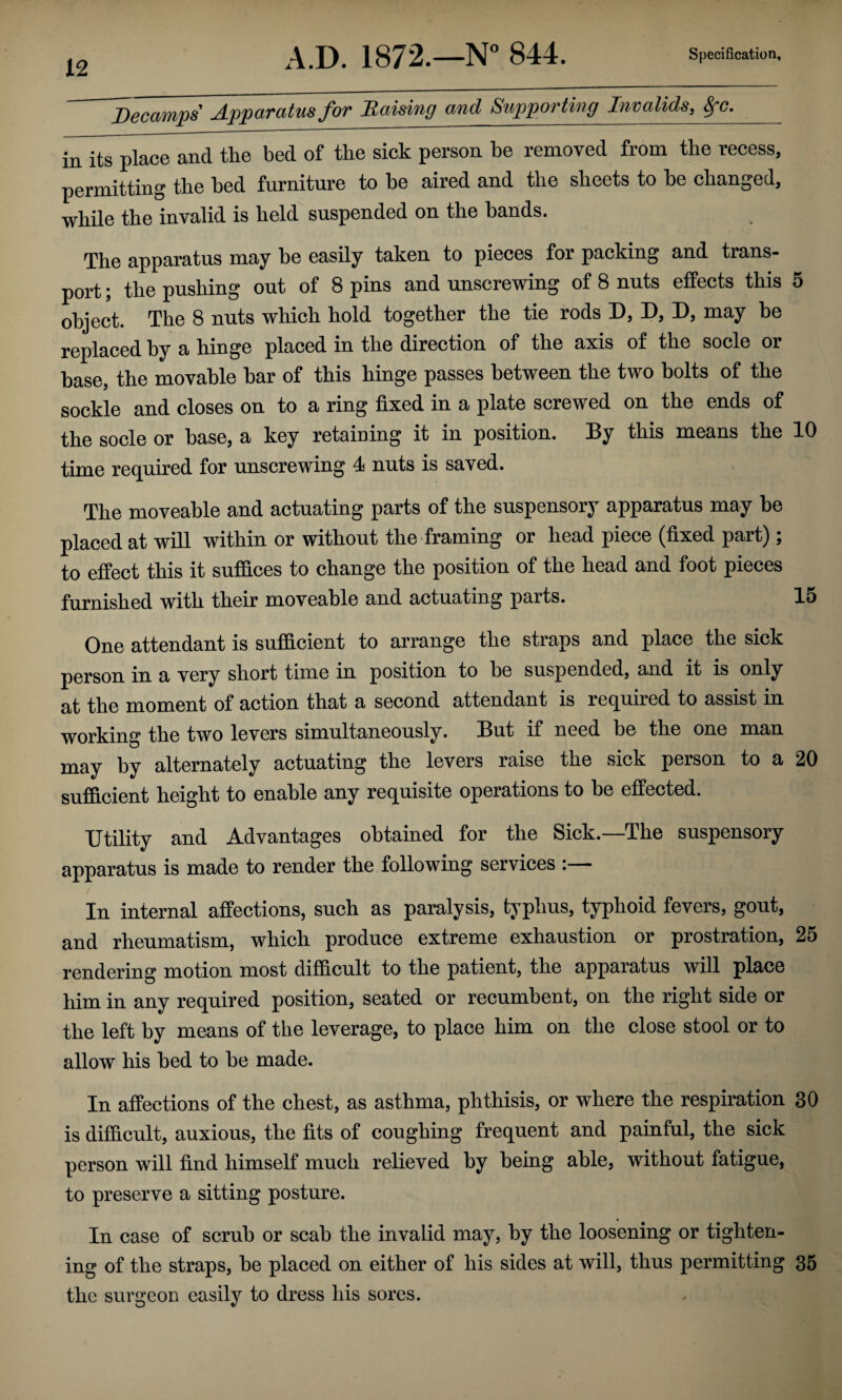 Decamps Apparatus for Raising and Supporting Invalids, ^c._ in its place and the bed of the sick person he removed from the recess, permitting the bed furniture to he aired and the sheets to he changed, whUe the invalid is held suspended on the bands. The apparatus may he easily taken to pieces for packing and trans¬ port ; the pushing out of 8 pins and unscrewing of 8 nuts effects this 5 object. The 8 nuts which hold together the tie rods D, D, D, may he replaced by a hinge placed in the direction of the axis of the socle or base, the movable bar of this hinge passes between the two bolts of the sockle and closes on to a ring fixed in a plate screwed on the ends of the socle or base, a key retaining it in position. ®y^ this means the 10 time required for unscrewing 4 nuts is saved. The moveable and actuating parts of the suspensory apparatus may he placed at will within or without the framing or head piece (fixed part) ; to effect this it suffices to change the position of the head and foot pieces furnished with their moveable and actuating parts. 15 One attendant is sufficient to arrange the straps and place the sick person in a very short time in position to be suspended, and it is only at the moment of action that a second attendant is required to assist in working the two levers simultaneously. But if need be the one man may by alternately actuating the levers raise the sick person to a 20 sufficient height to enable any requisite operations to be effected. Utility and Advantages obtained for the Sick.—The suspensory apparatus is made to render the following services :— In internal affections, such as paralysis, typhus, typhoid fevers, gout, and rheumatism, which produce extreme exhaustion or prostration, 25 rendering motion most difficult to the patient, the apparatus will place him in any required position, seated or recumbent, on the right side or the left by means of the leverage, to place him on the close stool or to allow his bed to he made. In affections of the chest, as asthma, phthisis, or where the respiration 30 is difficult, auxious, the fits of coughing frequent and painful, the sick person will find himself much relieved by being able, without fatigue, to preserve a sitting posture. In case of scrub or scab the invalid may, by the loosening or tighten¬ ing of the straps, he placed on either of his sides at will, thus permitting 35 the surgeon easily to dress his sores.