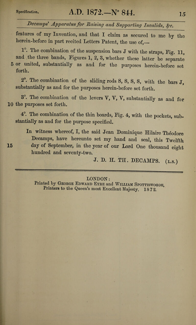 15 Decamps' Apparatus for Raising and Supporting Invalids, ^c. features of my Invention, and that I claim as secured to me by the herein-hefore in part recited Letters Patent, the use of,_ 1°. The combination of the suspension bars J with the straps. Fig. 11, and The tliree bands. Figures 1, 2, 3, whether these latter be separate 6 01 united, substantially as and for the purposes herein-before set forth. 2°. The combination of the sliding rods S, S, S, S, with the bars J, substantially as and for the purposes herein-before set forth. 3°. The combination of the levers V, V, V, substantially as and for 10 the purposes set forth. 4°. The combination of the thin boards. Fig. 4, with the pockets, sub¬ stantially as and for the purpose specified. In witness whereof, I, the said Jean Dominique Hilaire Theodore Decamps, have hereunto set my hand and seal, this Twelfth 15 day of September, in the year of our Lord One thousand eight hundred and seventy-two. J. D. H. TH. DECAMPS, (l.s.) LONDON: Printed by George Edward Eyre and William Spottiswoode, Printers to the Queen’s most Excellent Majesty. 18 72.