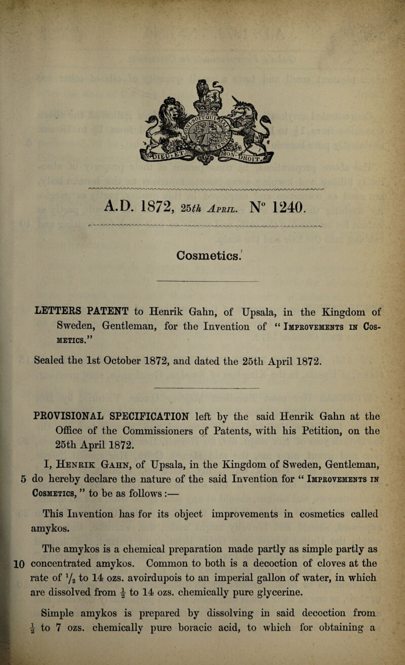 A.D. 1872, 25th April. N° 1240. Cosmetics. LETTERS PATENT to Henrik Gahn, of Upsala, in the Kingdom of Sweden, Gentleman, for the Invention of “ Improvements in COS¬ METICS.” Sealed the 1st October 1872, and dated the 25th April 1872. PROVISIONAL SPECIFICATION left by the said Henrik Gahn at the Office of the Commissioners of Patents, with his Petition, on the 25th April 1872. I, Henrik Gahn, of Upsala, in the Kingdom of Sweden, Gentleman, 5 do hereby declare the nature of the said Invention for “ Improvements in Cosmetics, ” to be as follows :— This Invention has for its object improvements in cosmetics called amykos. The amykos is a chemical preparation made partly as simple partly as 10 concentrated amykos. Common to both is a decoction of cloves at the rate of 1/2 to 14 ozs. avoirdupois to an imperial gallon of water, in which are dissolved from \ to 14 ozs. chemically pure glycerine. ■ Simple amykos is prepared by dissolving in said decoction from ^ to 7 ozs. chemically pure boracic acid, to which for obtaining a