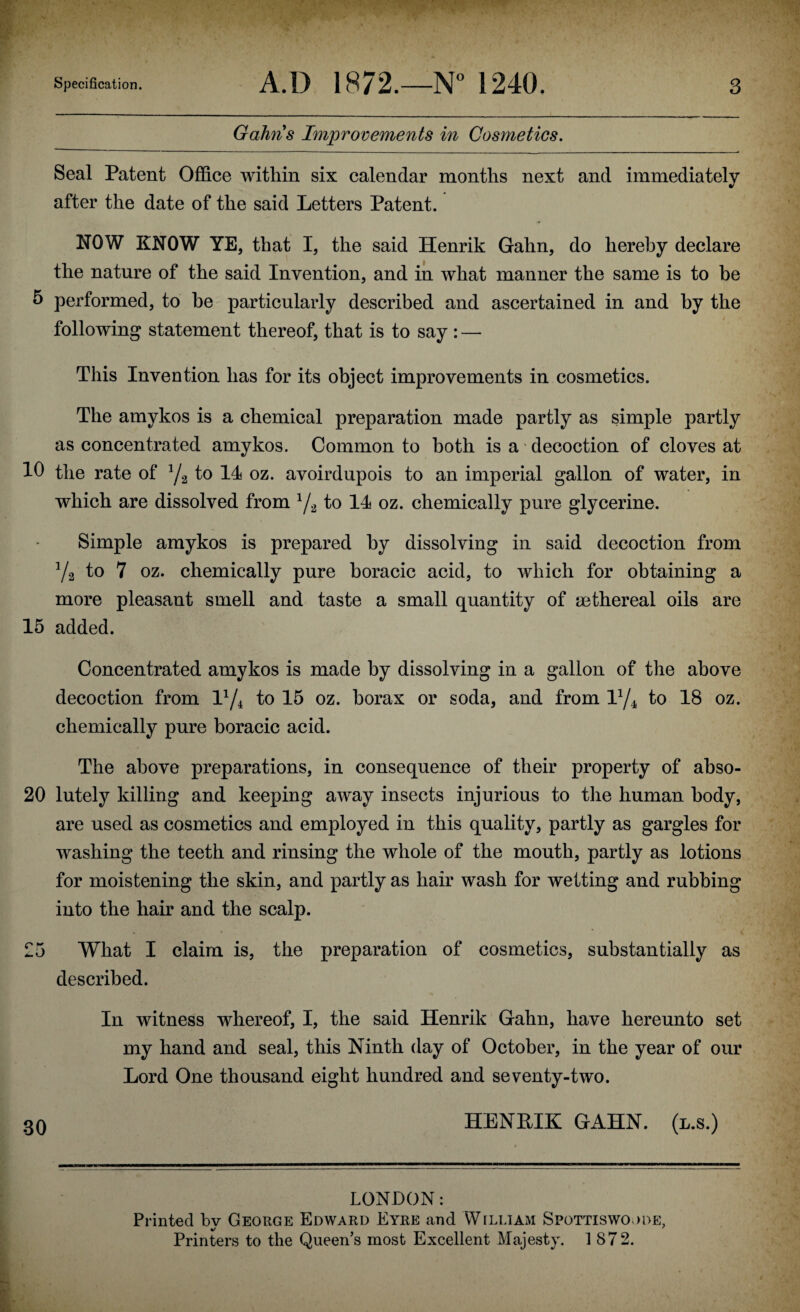 Gahns Improvements in Cosmetics. Seal Patent Office within six calendar months next and immediately after the date of the said Letters Patent. NOW KNOW YE, that I, the said Henrik Gahn, do hereby declare the nature of the said Invention, and in what manner the same is to be 5 performed, to he particularly described and ascertained in and by the following statement thereof, that is to say : — This Invention has for its object improvements in cosmetics. The amykos is a chemical preparation made partly as simple partly as concentrated amykos. Common to both is a decoction of cloves at 10 the rate of J/2 to 14 oz. avoirdupois to an imperial gallon of water, in which are dissolved from 1/2 to 14 oz. chemically pure glycerine. Simple amykos is prepared by dissolving in said decoction from Va to 7 oz. chemically pure boracic acid, to which for obtaining a more pleasant smell and taste a small quantity of ^ethereal oils are 15 added. Concentrated amykos is made by dissolving in a gallon of the above decoction from lx/4 to 15 oz. borax or soda, and from iy4 to 18 oz. chemically pure boracic acid. The above preparations, in consequence of their property of abso- 20 lutely killing and keeping away insects injurious to the human body, are used as cosmetics and employed in this quality, partly as gargles for washing the teeth and rinsing the whole of the mouth, partly as lotions for moistening the skin, and partly as hair wash for wetting and rubbing into the hair and the scalp. 25 What I claim is, the preparation of cosmetics, substantially as described. In witness whereof, I, the said Henrik Gahn, have hereunto set my hand and seal, this Ninth day of October, in the year of our Lord One thousand eight hundred and seventy-two. 30 HENEIK GAHN. (l.s.) LONDON: Printed bv George Edward Eyre and William Spottiswoode, Printers to the Queen’s most Excellent Majesty. 1 872.