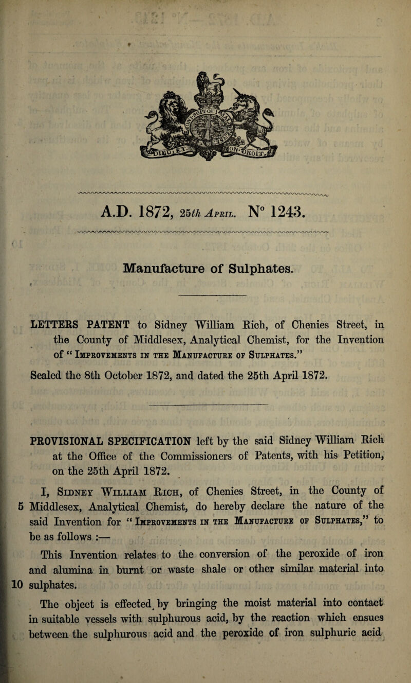 Manufacture of Sulphates. LETTERS PATENT to Sidney William Rich, of Chenies Street, in the County of Middlesex, Analytical Chemist, for the Invention of “ Improvements in the Manufacture of Sulphates.” Sealed the 8th October 1872, and dated the 25th April 1872. PROVISIONAL SPECIFICATION left by the said Sidney William Rich at the Office of the Commissioners of Patents, with his Petition, on the 25th April 1872. I, Sidney William Rich, of Chenies Street, in the County of 5 Middlesex, Analytical Chemist, do hereby declare the nature of the said Invention for “ Improvements in the Manufacture of Sulphates,” to be as follows :— This Invention relates to the conversion of the peroxide of iron and alumina in burnt or waste shale or other similar material into 10 sulphates. The object is effected by bringing the moist material into contact in suitable vessels with sulphurous acid, by the reaction which ensues between the sulphurous acid and the peroxide of iron sulphuric acid