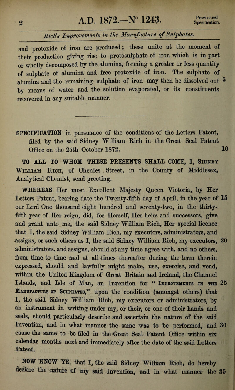 Provisional Biclis Improvements in the Manufacture of Sulphates. and protoxide of iron are produced; these unite at the moment of their production giving rise to protosulphate of iron which is in part or wholly decomposed by the alumina, forming a greater or less quantity of sulphate of alumina and free protoxide of iron. The sulphate of alumina and the remaining sulphate of iron may then be dissolved out & by means of water and the solution evaporated, or its constituents recovered in any suitable manner. SPECIFICATION in pursuance of the conditions of the Letters Patent, filed by the said Sidney William Rich in the Great Seal Patent Office on the 25th October 1872. 10 TO ALL TO WHOM THESE PRESENTS SHALL COME, I, Sidney William Rich, of Chenies Street, in the County of Middlesex, Analytical Chemist, send greeting. WHEREAS Her most Excellent Majesty Queen Victoria, by Her Letters Patent, hearing date the Twenty-fifth day of April, in the year of 15 our Lord One thousand eight hundred and seventy-two, in the thirty- fifth year of Her reign, did, for Herself, Her heirs and successors, give and grant unto me, the said Sidney William Rich, Her special licence that I, the said Sidney William Rich, my executors, administrators, and assigns, or such others as I, the said Sidney William Rich, my executors, 20 administrators, and assigns, should at any time agree with, and no others, from time to time and at all times thereafter during the term therein expressed, should and lawfully might make, use, exercise, and vend, within the United Kingdom of Great Britain and Ireland, the Channel Islands, and Isle of Man, an Invention for “ Improvements in the 25 Manufacture of Sulphates/’ upon the condition (amongst others) that I, the said Sidney William Rich, my executors or administrators, by an instrument in writing under my, or their, or one of their hands and seals, should particularly describe and ascertain the nature of the said Invention, and in what manner the same was to be performed, and 30 cause the same to be filed in the Great Seal Patent Office within six calendar months next and immediately after the date of the said Letters Patent NOW KNOW YE, that I, the said Sidney William Rich, do hereby declare the nature of my said Invention, and in what manner the 35
