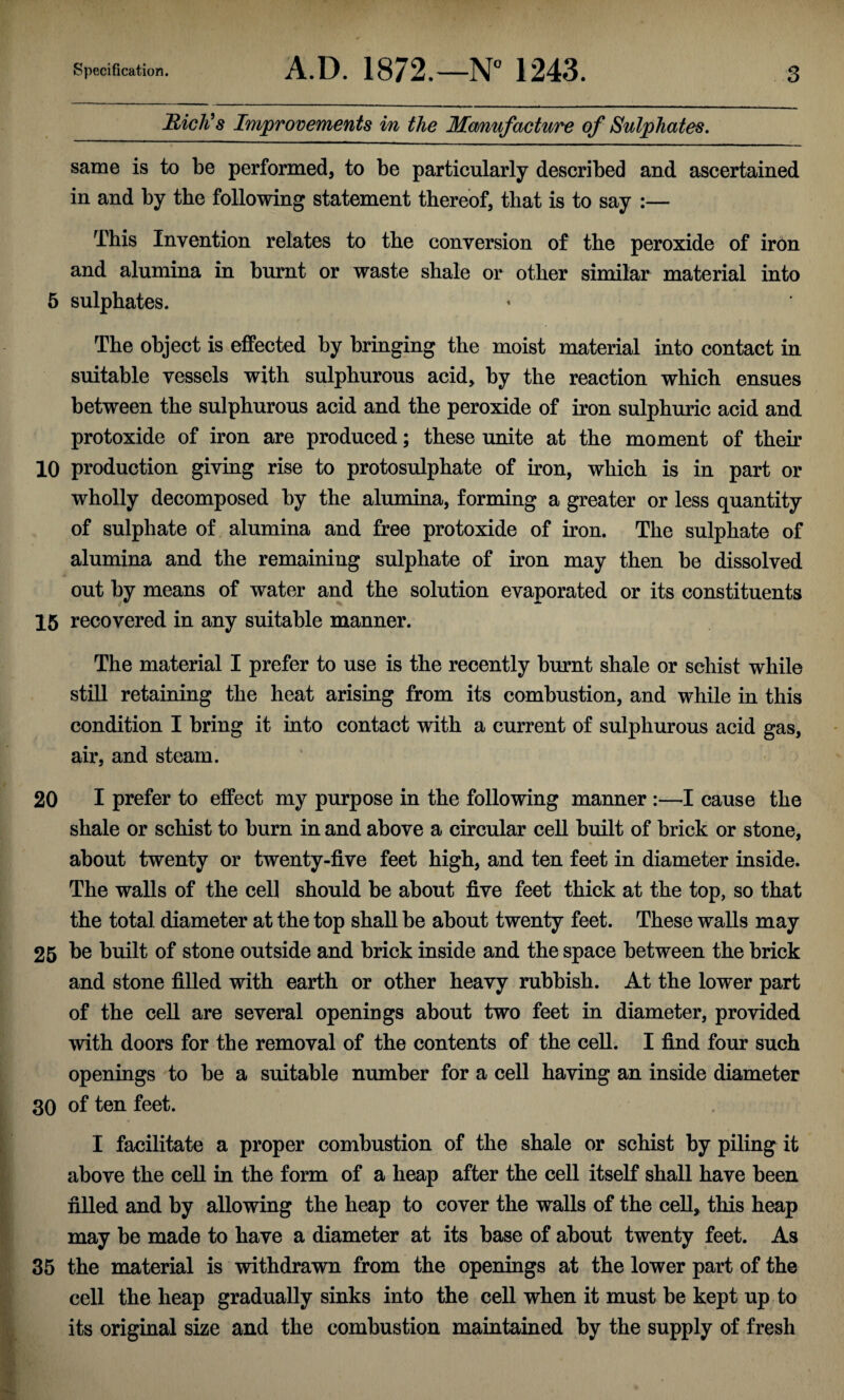 JEticli s Improvements in the Manufacture of Sulphates. same is to be performed, to be particularly described and ascertained in and by the following statement thereof, that is to say :— This Invention relates to the conversion of the peroxide of iron and alumina in burnt or waste shale or other similar material into 5 sulphates. The object is effected by bringing the moist material into contact in suitable vessels with sulphurous acid, by the reaction which ensues between the sulphurous acid and the peroxide of iron sulphuric acid and protoxide of iron are produced; these unite at the moment of their 10 production giving rise to protosulphate of iron, which is in part or wholly decomposed by the alumina, forming a greater or less quantity of sulphate of alumina and free protoxide of iron. The sulphate of alumina and the remaining sulphate of iron may then be dissolved out by means of water and the solution evaporated or its constituents 15 recovered in any suitable manner. The material I prefer to use is the recently burnt shale or schist while still retaining the heat arising from its combustion, and while in this condition I bring it into contact with a current of sulphurous acid gas, air, and steam. 20 I prefer to effect my purpose in the following manner :—I cause the shale or schist to burn in and above a circular cell built of brick or stone, » about twenty or twenty-five feet high, and ten feet in diameter inside. The walls of the cel] should be about five feet thick at the top, so that the total diameter at the top shall be about twenty feet. These walls may 25 be built of stone outside and brick inside and the space between the brick and stone filled with earth or other heavy rubbish. At the lower part of the cell are several openings about two feet in diameter, provided with doors for the removal of the contents of the cell. I find four such openings to be a suitable number for a cell having an inside diameter 30 of ten feet. I facilitate a proper combustion of the shale or schist by piling it above the cell in the form of a heap after the cell itself shall have been filled and by allowing the heap to cover the walls of the cell, this heap may be made to have a diameter at its base of about twenty feet. As 35 the material is withdrawn from the openings at the lower part of the cell the heap gradually sinks into the cell when it must be kept up to its original size and the combustion maintained by the supply of fresh