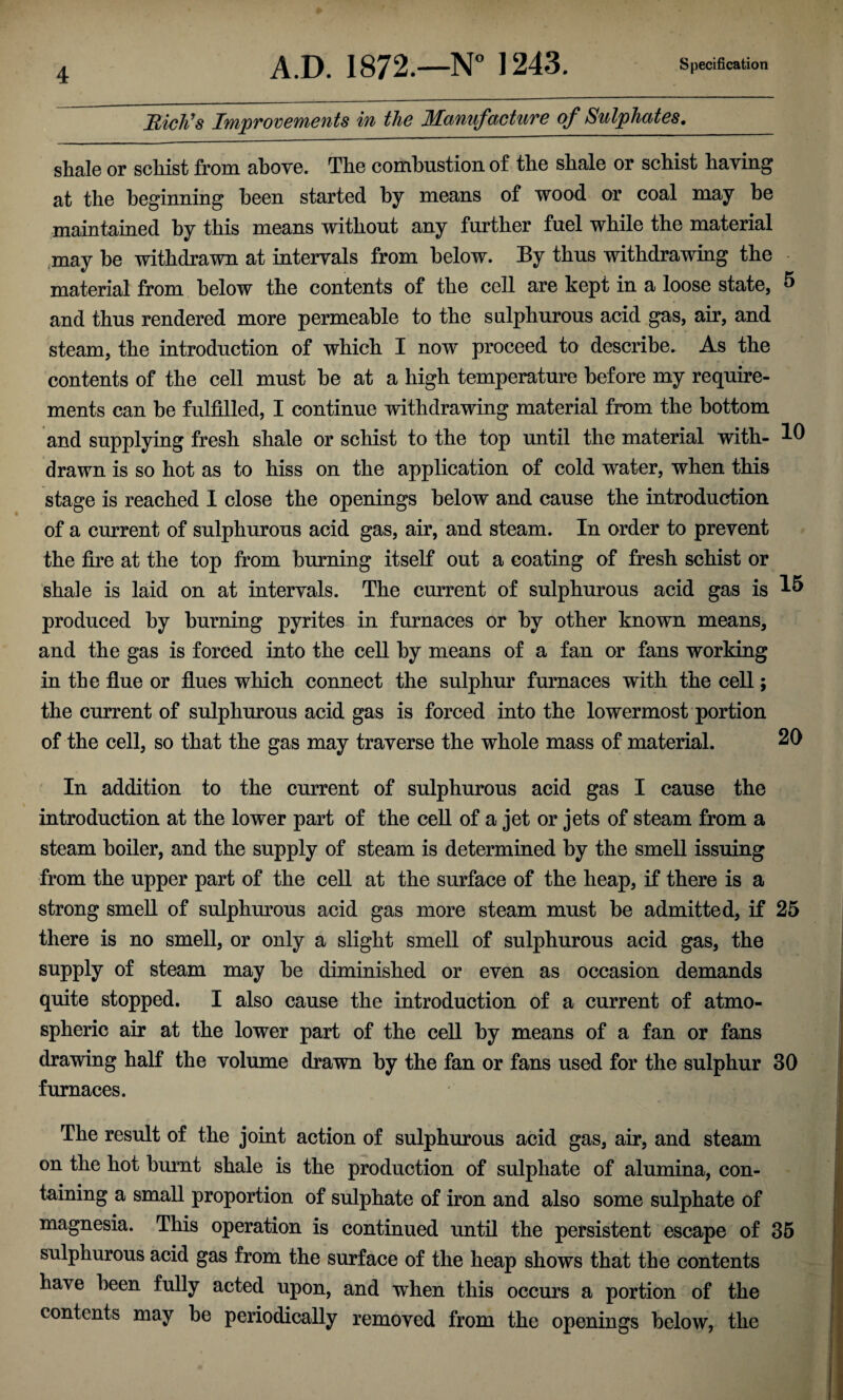 Rich's Improvements in the Manufacture of Sulphates. shale or schist from above. The combustion of the shale or schist having at the beginning been started by means of wood or coal may be maintained by this means without any further fuel while the material may be withdrawn at intervals from below. By thus withdrawing the material from below the contents of the cell are kept in a loose state, 5 and thus rendered more permeable to the sulphurous acid gas, air, and steam, the introduction of which I now proceed to describe. As the contents of the cell must be at a high temperature before my require¬ ments can be fulfilled, I continue withdrawing material from the bottom and supplying fresh shale or schist to the top until the material with- 10 drawn is so hot as to hiss on the application of cold water, when this stage is reached I close the openings below and cause the introduction of a current of sulphurous acid gas, air, and steam. In order to prevent the fire at the top from burning itself out a coating of fresh schist or shale is laid on at intervals. The current of sulphurous acid gas is produced by burning pyrites in furnaces or by other known means, and the gas is forced into the cell by means of a fan or fans working in the flue or flues which connect the sulphur furnaces with the cell; the current of sulphurous acid gas is forced into the lowermost portion of the cell, so that the gas may traverse the whole mass of material. 20 In addition to the current of sulphurous acid gas I cause the introduction at the lower part of the cell of a jet or jets of steam from a steam boiler, and the supply of steam is determined by the smell issuing from the upper part of the cell at the surface of the heap, if there is a strong smell of sulphurous acid gas more steam must be admitted, if 25 there is no smell, or only a slight smell of sulphurous acid gas, the supply of steam may be diminished or even as occasion demands quite stopped. I also cause the introduction of a current of atmo¬ spheric air at the lower part of the cell by means of a fan or fans drawing half the volume drawn by the fan or fans used for the sulphur 30 furnaces. The result of the joint action of sulphurous acid gas, air, and steam on the hot burnt shale is the production of sulphate of alumina, con¬ taining a small proportion of sulphate of iron and also some sulphate of magnesia. This operation is continued until the persistent escape of 35 sulphurous acid gas from the surface of the heap shows that the contents have been fully acted upon, and when this occurs a portion of the contents may be periodically removed from the openings below, the
