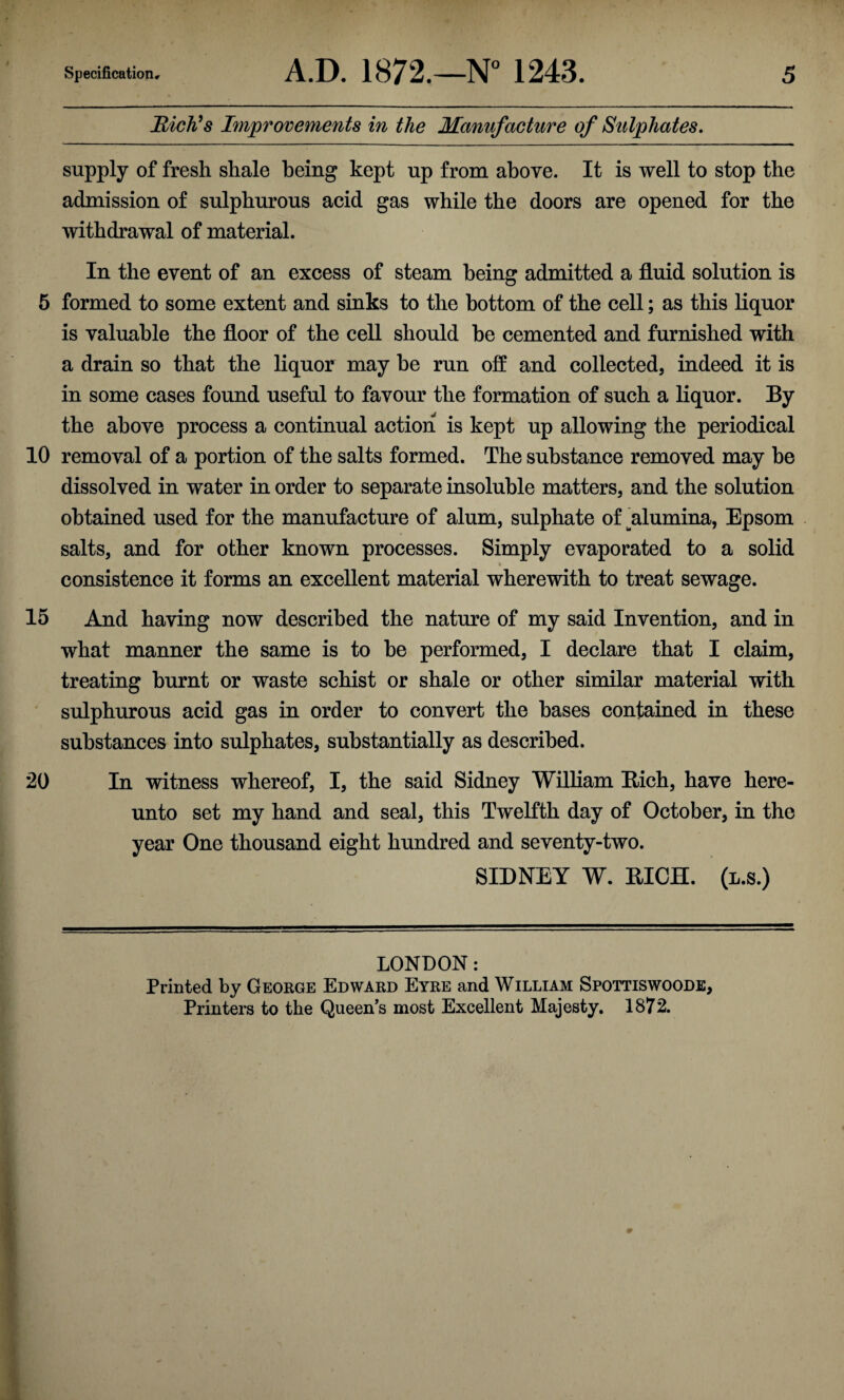 Rich's Improvements in the Manufacture of Sulphates. supply of fresh shale being kept up from above. It is well to stop the admission of sulphurous acid gas while the doors are opened for the withdrawal of material. In the event of an excess of steam being admitted a fluid solution is 5 formed to some extent and sinks to the bottom of the cell; as this liquor is valuable the floor of the cell should be cemented and furnished with a drain so that the liquor may be run off and collected, indeed it is in some cases found useful to favour the formation of such a liquor. By the above process a continual action is kept up allowing the periodical 10 removal of a portion of the salts formed. The substance removed may be dissolved in water in order to separate insoluble matters, and the solution obtained used for the manufacture of alum, sulphate of ^alumina, Epsom salts, and for other known processes. Simply evaporated to a solid consistence it forms an excellent material wherewith to treat sewage. 15 And having now described the nature of my said Invention, and in what manner the same is to be performed, I declare that I claim, treating burnt or waste schist or shale or other similar material with sulphurous acid gas in order to convert the bases contained in these substances into sulphates, substantially as described. 20 In witness whereof, I, the said Sidney William Rich, have here¬ unto set my hand and seal, this Twelfth day of October, in the year One thousand eight hundred and seventy-two. SIDNEY W. RICH, (l.s.) LONDON: Printed by George Edward Eyre and William Spottiswoode, Printers to the Queen’s most Excellent Majesty. 1872. #