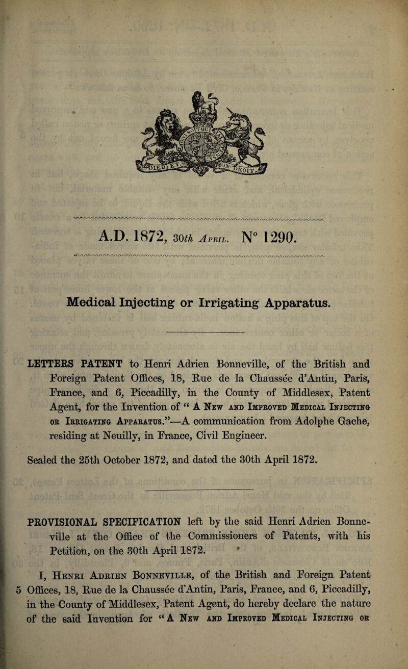 ^ /VWVVWVWVW/VWAAAn/W\AA/VWVVWWWWVWWWVl A.D. 1872, 30/^ April. N° 1290. &^j\j>*ris\/\s\j\j\jys\/\s\s\.f\/\s\ r*^/\/\^ys\s\s\s\.r\sy^s\^s\s^/^f\s\s^j^s^/\s\s v/Wv/v/ w/va./ \ /^v\a wva/va /\/\ Medical Injecting or Irrigating Apparatus. LETTERS PATENT to Henri Adrien Bonneville, of the British and Foreign Patent Offices, 18, Hue de la Chaussde d’Antin, Paris, France, and 6, Piccadilly, in the County of Middlesex, Patent Agent, for the Invention of “ A New and Improved Medical Injecting or Irrigating Apparatus.55—A communication from Adolphe Gache, residing at Neuilly, in France, Civil Engineer. Sealed the 25th October 1872, and dated the 30th April 1872. PROVISIONAL SPECIFICATION left by the said Henri Adrien Bonne¬ ville at the Office of the Commissioners of Patents, with his Petition, on the 30th April 1872. I, Henri Adrien Bonneville, of the British and Foreign Patent 5 Offices, 18, Rue de la Chaussee d’Antin, Paris, France, and 6, Piccadilly, in the County of Middlesex, Patent Agent, do hereby declare the nature of the said Invention for “A New and Improved Medical Injecting or