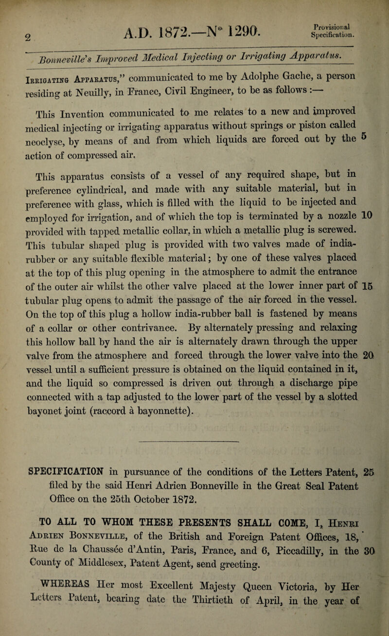 Provisional Bonneville's Improved Medical Injecting or Irrigating Apparatus. Irrigating Apparatus,” communicated to me by Adolplie Gache, a person residing at Neuilly, in Prance, Civil Engineer, to be as follows:— This Invention communicated to me relates to a new and improved medical injecting or irrigating apparatus without springs or piston called neoclyse, by means of and from which liquids are forced out by the & action of compressed air. This apparatus consists of a vessel of any required shape, but in preference cylindrical, and made with any suitable material, but in preference with glass, which is filled with the liquid to be injected and employed for irrigation, and of which the top is terminated by a nozzle 10 provided with tapped metallic collar, in which a metallic plug is screwed. This tubular shaped plug is provided with two valves made of india- rubber or any suitable flexible material; by one of these valves placed at the top of this plug opening in the atmosphere to admit the entrance of the outer ah whilst the other valve placed at the lower inner part of 15 tubular plug opens to admit the passage of the air forced in the vessel. On the top of this plug a hollow india-ruhber ball is fastened by means of a collar or other contrivance. By alternately pressing and relaxing this hollow ball by hand the air is alternately drawn through the upper valve from the atmosphere and forced through the lower valve into the 20 vessel until a sufficient pressure is obtained on the liquid contained in it, and the liquid so compressed is driven out through a discharge pipe connected with a tap adjusted to the lower part of the vessel by a slotted bayonet joint (raccord a bayonnette). SPECIFICATION in pursuance of the conditions of the Letters Patent, 25 filed by the said Henri Adrien Bonneville in the Great Seal Patent Office on the 25th October 1872. TO ALL TO WHOM THESE PRESENTS SHALL COME, I, Henri Adrien Bonneville, of the British and Foreign Patent Offices, 18,' Hue de la Chaussee d’Antin, Paris, France, and 6, Piccadilly, in the 30 County of Middlesex, Patent Agent, send greeting. WHEREAS Her most Excellent Majesty Queen Victoria, by Her Letters Patent, bearing date the Thirtieth of April, in the year of