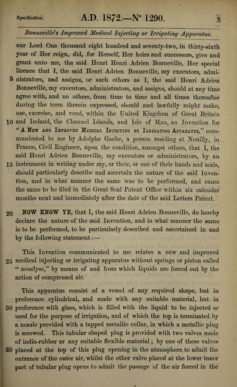 Bonneville's Improved Medical Injecting or Irrigating Apparatus. our Lord One thousand eight hundred and seventy-two, in thirty-sixth year of Her reign, did, for Herself, Her heirs and successors, give and grant unto me, the said Henri Henri Adrien Bonneville, Her special licence that I, the said Henri Adrien Bonneville, my executors, admi- 5 nistrators, and assigns, or such others as I, the said Henri Adrien Bonneville, my executors, administrators, and assigns, should at any time agree with, and no others, from time to time and all times thereafter during the term therein expressed, should and lawfully might make, use, exercise, and vend, within the United Kingdom of Great Britain 10 and Ireland, the Channel Islands, and Isle of Man, an Invention for “ A New and Improved Medical Injecting or Irrigating Apparatus,” com¬ municated to me by Adolphe Gaelic, a person residing at Neuilly, in Prance, Civil Engineer, Upon the condition, amongst others, that I, the said Henri Adrien Bonneville, my executors or administrators, by an 15 instrument in writing under my, or their, or one of their hands and seals, should particularly describe and ascertain the nature of the said Inven¬ tion, and in what manner the same was to he performed, and cause the same to be filed in the Great Seal Patent Office within six calendar months next and immediately after the date of the said Letters Patent. 20 NOW KNOW YE, that I, the said Henri Adrien Bonneville, do hereby declare the nature of the said Invention, and in what manner the same is to he performed, to he particularly described and ascertained in and by the following statement:— This Invention communicated to me relates a new and improved 25 medical injecting or irrigating apparatus without springs or piston called t£ neoclyse,” by means of and from which liquids are forced out by the action of compressed air. This apparatus consist of a vessel of any required shape, but in preference cylindrical* and made with any suitable material, but in 30 preference with glass, which is filled with the liquid to be injected or used for the purpose of irrigation, and of which the top is terminated by a nozzle provided with a tapped metallic collar, in which a metallic plug is screwed. This tubular shaped plug is provided with two valves made of india-rubber or any suitable flexible material; by one of these valves 35 placed at the top of this plug opening in the atmosphere to admit the entrance of the outer air, whilst the other valve placed at the lower inner part of tubular plug opens to admit the passage of the air forced in the