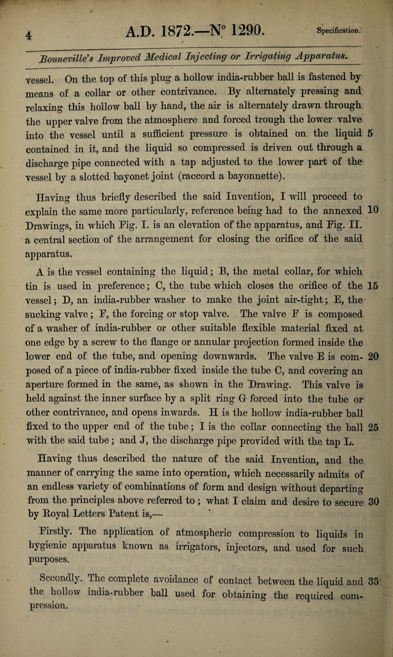 Bonneville's Improved Medical Injecting or Irrigating Apparatus. vessel. On the top of this ping a hollow india-rubber hall is fastened by- means of a collar or other contrivance. By alternately pressing and relaxing this hollow hall by hand, the air is alternately drawn through the upper valve from the atmosphere and forced trough the lower valve into the vessel until a sufficient pressure is obtained on the liquid 5 contained in it, and the liquid so compressed is driven out through a discharge pipe connected with a tap adjusted to the lower part of the vessel by a slotted bayonet joint (raccord a bayonnette). Having thus briefly described the said Invention, I will proceed to explain the same more particularly, reference being had to the annexed 10 Drawings, in which Pig. I. is an elevation of the apparatus, and Pig. II. a central section of the arrangement for closing the orifice of the said apparatus. A is the vessel containing the liquid; B, the metal collar, for which tin is used in preference; C, the tube which closes the orifice of the 15 vessel; D, an india-rubber washer to make the joint air-tight; E, the sucking valve ; P, the forcing or stop valve. The valve P is composed of a washer of india-rubber or other suitable flexible material fixed at one edge by a screw to the flange or annular projection formed inside the lower end of the tube, and opening downwards. The valve E is com- 20 posed of a piece of india-rubber fixed inside the tube 0, and covering an aperture formed in the same, as shown in the Drawing. This valve is held against the inner surface by a split ring G forced into the tube or other contrivance, and opens inwards. H is the hollow india-rubber hall fixed to the upper end of the tube; I is the collar connecting the ball 25 with the said tube ; and J, the discharge pipe provided with the tap L. Having thus described the nature of the said Invention, and the manner of carrying the same into operation, which necessarily admits of an endless variety of combinations of form and design without departing from the principles above referred to ; what I claim and desire to secure 30 by Boyal Letters Patent is,— Pirstly. The application of atmospheric compression to liquids in hygienic apparatus known as irrigators, injectors, and used for such purposes. Secondly. The complete avoidance of contact between the liquid and 35 the hollow india-rubber hall used for obtaining the required com¬ pression.