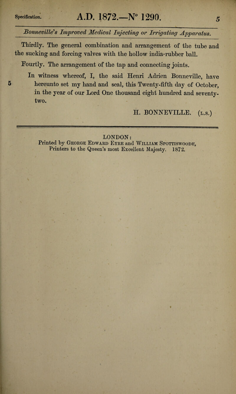 Bonneville’s Improved Medical Injecting or Irrigating Apparatus. Thirdly. The general combination and arrangement of the tube and the sucking and forcing valves with the hollow india-rubber hall. Eourtly. The arrangement of the tap and connecting joints. In witness whereof, I, the said Henri Adrien Bonneville, have hereunto set my hand and seal, this Twenty-fifth day of October, in the year of our Lord One thousand eight hundred and seventy- two. H. BONNEVILLE, (l.s.) LONDON: Printed by George Edward Eyre and William Spottiswoode, Planters to the Queen’s most Excellent Majesty. 1872.