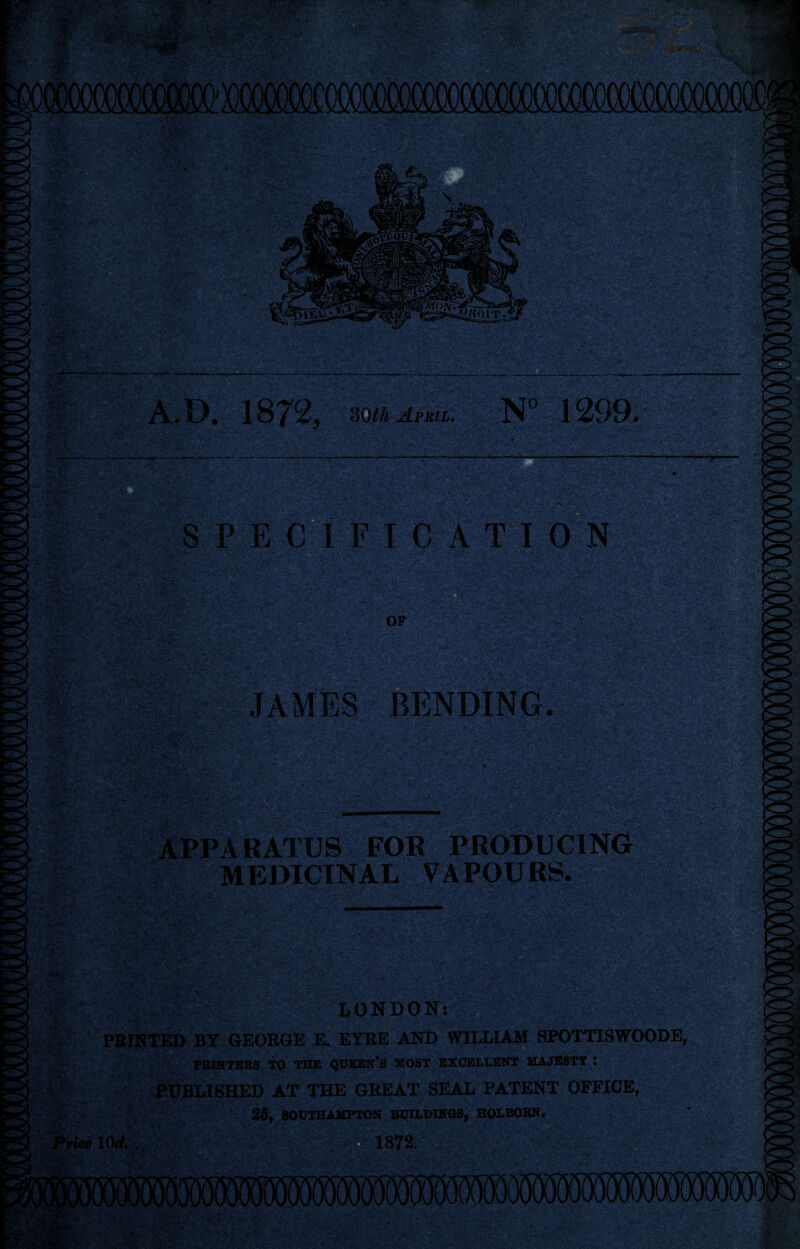 A. XX 187% doth April. N° 1299. *mkwr' SPEC I F X C A TION Mm JAMES BENDING. APPARATUS FOR PRODUCING MEDICINAL VAPOU RS. <-4r LONDON FEINTED BY GEORGE E. EYRE AND WILLIAM SPOTTISWOODE, PRINTERS TQ THE QUEEN’S MOST EXCELLENT MAJESTY : PUBLISHED AT THE GREAT SEAL PATENT OFFICE, 25, SOUTHAMPTON BUILDINGS, HOLBORN. Price 10<f. 'M