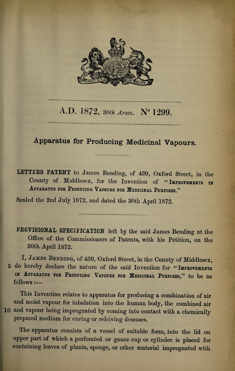 Apparatus for Producing Medicinal Vapours. LETTERS PATENT to James Bending, of 439, Oxford Street, in the County of Middlesex, for the Invention of ££ Improvements in Apparatus for Producing Vapours for Medicinal Purposes.” Sealed the 2nd July 1872, and dated the 30th April 1872. PROVISIONAL SPECIFICATION left by the said James Bending at the Office of the Commissioners of Patents, with his Petition, on the 30th April 1872. I, James Bending, of 439, Oxford Street, in the County of Middlesex, 5 do hereby declare the nature of the said Invention for ££ Improvements in Apparatus for Producing Vapours for Medicinal Purposes,” to be as follows:— This Invention relates to apparatus for producing a combination of air and moist vapour for inhalation into the human body, the combined air 10 and vapour being impregnated by coming into contact with a chemically prepared medium for curing or releiving deseases. The apparatus consists of a vessel of suitable form, into the lid on upper part of which a perforated or gauze cup or cylinder is placed for containing leaves of plants, sponge, or other material impregnated with