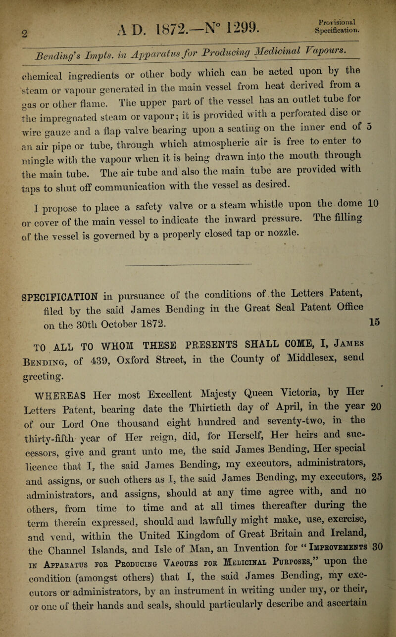Provisional Bending’s Impts. in Appcu^ Productng Medicinal Vapours. chemical ingredients or other body which can be acted upon by the steam or vapour generated in the main vessel fiom heat derived from a gas or other flame. The upper part of the vessel has an outlet tube for the impregnated steam or vapour; it is provided with a perforated disc or wire gauze and a flap valve bearing upon a seating on the inner end of o an air pipe or tube, through which atmospheric air is free to enter to mingle with the vapour when it is being drawn into the mouth through the main tube. The air tube and also the main tube are provided with taps to shut off communication with the vessel as desired. I propose to place a safety valve or a steam whistle upon the dome 10 or cover of the main vessel to indicate the inward pressure. The filling of the vessel is governed by a properly closed tap or nozzle. SPECIFICATION in pursuance of the conditions of the Letters Patent, filed by the said James Bending in the Great Seal Patent Office on the 30th October 1872. 15 TO ALL TO WHOM THESE PRESENTS SHALL COME, I, James Bending, of 439, Oxford Street, in the County of Middlesex, send greeting. «r WHEREAS Her most Excellent Majesty Queen Victoria, by Her Letters Patent, bearing date the Thirtieth day of April, in the year 20 of our Lord One thousand eight hundred and seventy-two, in the thirty-fifth year of Her reign, did, for Herself, Her heirs and suc¬ cessors, give and grant unto me, the said James Bending, Her special licence that I, the said James Bending, my executors, administrators, and assigns, or such others as I, the said James Bending, my executors, 25 administrators, and assigns, should at any time agree with, and no others, from time to time and at all times thereafter during the term therein expressed, should and lawfully might make, use, exercise, and vend, within the United Kingdom of Great Britain and Ireland, the Channel Islands, and Isle of Man, an Invention for “ Improvements 30 in Apparatus for Producing Vapours for Medicinal Purposes,’ upon the condition (amongst others) that I, the said James Bending, my exe¬ cutors or administrators, by an instrument in writing under my, or their, or one of their hands and seals, should particularly describe and ascertain