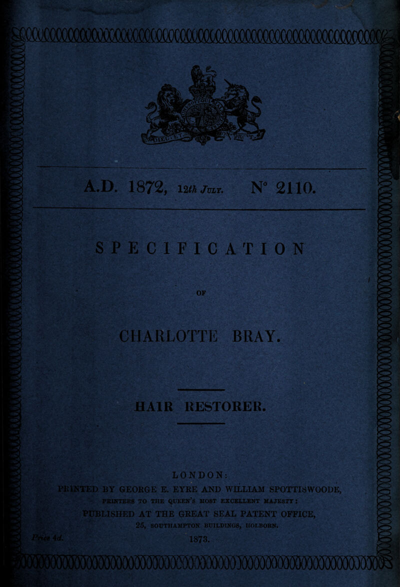 12th July. 2110# SPECIFICATION ■ i. ' OF ir\'; •>■ .■ '^, •>»■(:■ if - V CHARLOTTE BRAY. HAIR RESTORER. • ^ ^»c P*mM. *'v’ ' LONDON: PKINTED BY GEORGE E. EYEE AND WILLIAM SPOTTISWOODE, PBIKTEBS TO TRE <2UEEN’s HOST EZCEELENT UAJESIT: PUBLISHED AT THE GREAT SEAL PATENT OFFICE, 25, SORTHAMPTON BUILDINGS, IIOLBOEN. 1873.