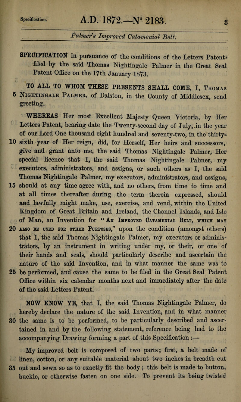 s Vaimer 8 Improved Catamenial Belt. SPilCiFICATIOlf in pui‘suance of the conditions of the Letters Patent* filed by the said Thomas Nightingale Palmer in the Great Seal Patent Office on the 17th January 1873. TO ALL TO WHOM THESE PRESENTS SHALL COME, I, Thomas 5 Nightingale Palmee, of Dalston, in the County of Middlesex, send greeting. WHEREAS Her most Excellent Majesty Queen Victoria, by Her Letters Patent, bearing date the Twenty-second day of July, .in the year of our Lord One thousand eight hundred and seventy*two> in the thirty** 10 siith -year of Her reign, did, for Herself, Her heirs and successors, give and grant unto me, the said Thomas Nightingale Palmer, Her special licence that I, the said Thomas Nightingale Palmer, my executorSj administratorsj and assigns^ or such others as I, the said Thomas Nightingale Palmer, my executors, administrators, and assigns, 16 should at any time agree with, and no others, from time to time and at all times thereafter during the term therein expressed, should and lawfully might make, use, exercise, and vend, within the United Kingdom of Great Britain and Ireland, the Channel Islands, and Isle of Man, an Invention for ‘‘An Improved CATAMENiAt Belt, which may 20 ALSO BE USED FOR OTHER PURPOSES,” upon the Condition (amongst others) that I, the said Thomas Nightingale Palmer, my executors or adminis¬ trators, by an instrument in writing under my, or their, or one of their hands and seals, should particularly describe and ascertain the nature of the said Invention, and in what manner the same was to 26 be performed, and cause the same to be filed in the Great Seal Patent Office within six calendar months next and immediately after the date of the said Letters Patent. NOW KNOW YE, that I, the said Thomas Nightingale Palmer, do hereby declare the nature of the said Invention, and in what manner 30 the same is to be performed, to be particularly described and ascer¬ tained in and by the following statement, reference being had to the accompanying Drawing forming a part of this Specification :— My improved belt is composed of two parts; first, a belt made of linen, cotton, or any suitable material about two inches in breadth cut 36 out and sewn so as to exactly fit the body ; this belt is made to button, buckle, or otherwise fasten on one side. To prevent its being twisted
