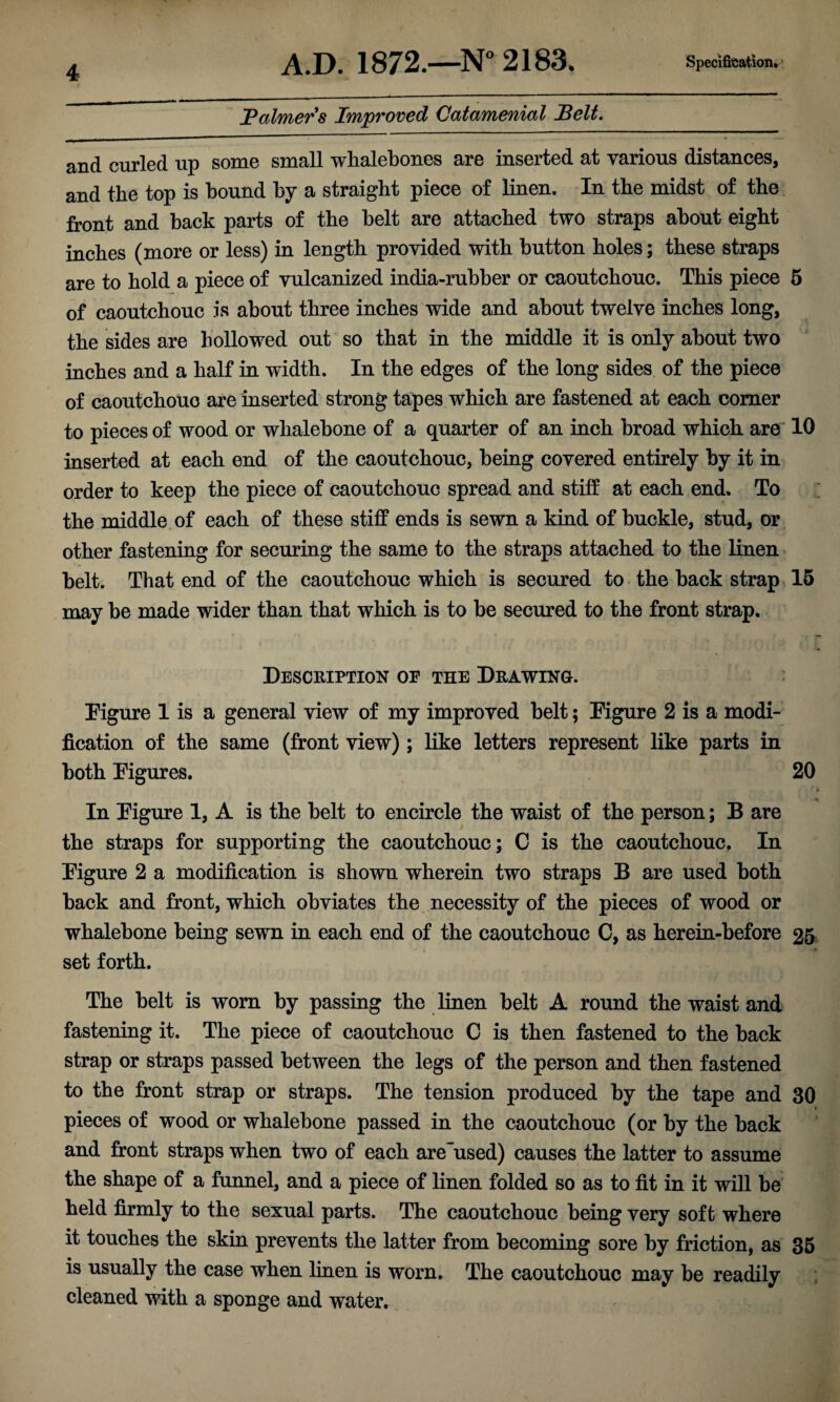 'Palmer's Improved Catamenial Belt, and curled up some small whalebones are inserted at various distances, and the top is hound hy a straight piece of linen. In the midst of the front and back parts of the belt are attached two straps about eight inches (more or less) in length provided with button holes; these straps are to hold a piece of vulcanized india-rubber or caoutchouc. This piece 6 of caoutchouc is about three inches wide and about twelve inches long, the sides are hollowed out so that in the middle it is only about two inches and a half in width. In the edges of the long sides of the piece of caoutchouc are inserted strong ta;pes which are fastened at each comer to pieces of wood or whalebone of a quarter of an inch broad which are 10 inserted at each end of the caoutchouc, being covered entirely by it in order to keep the piece of caoutchouc spread and stiff at each end* To the middle of each of these stiff ends is sewn a kind of buckle, stud, or. other fastening for securing the same to the straps attached to the linen ■ belt. That end of the caoutchouc which is secured to the back strap 15 may be made wider than that which is to be secured to the front strap. Description op the Drawing. Figure 1 is a general view of my improved belt; Figure 2 is a modi¬ fication of the same (front view); like letters represent like parts in both Figures. 20 In Figure 1, A is the belt to encircle the waist of the person; B are the straps for supporting the caoutchouc; C is the caoutchouc, In Figure 2 a modification is shown wherein two straps B are used both back and front, which obviates the necessity of the pieces of wood or whalebone being sewn in each end of the caoutchouc C, as herein-before set forth. The belt is worn by passing the linen belt A round the waist and fastening it. The piece of caoutchouc C is then fastened to the back strap or straps passed between the legs of the person and then fastened to the front strap or straps. The tension produced by the tape and 30 pieces of wood or whalebone passed in the caoutchouc (or by the back and front straps when two of each are^^used) causes the latter to assume the shape of a funnel, and a piece of linen folded so as to fit in it will be' held firmly to the sexual parts. The caoutchouc being very soft where it touches the skin prevents the latter from becoming sore by friction, as 36 is usually the case when linen is worn. The caoutchouc may be readily cleaned with a sponge and water.