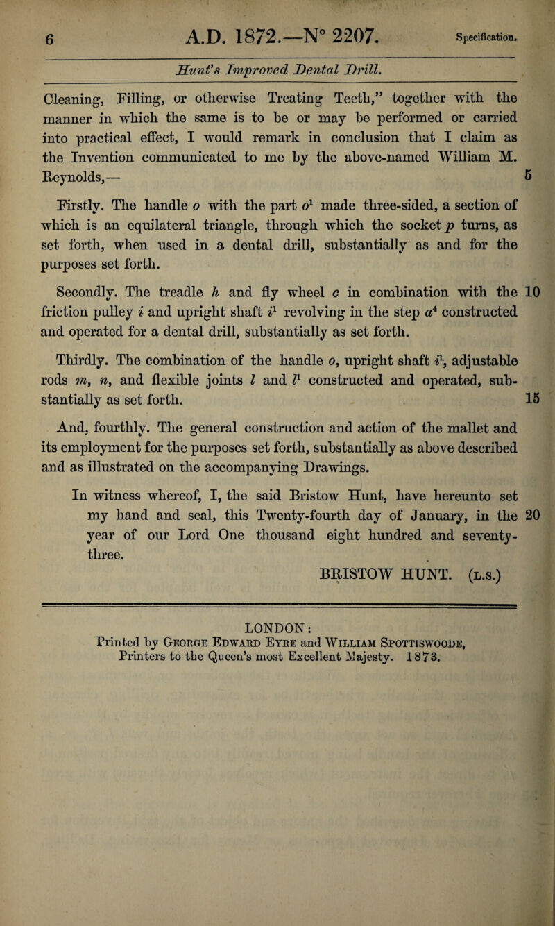 Sunfs Improved Dental Drill. Cleaning, Filling, or otherwise Treating Teeth,” together with the manner in which the same is to be or may be performed or carried into practical effect, I would remark in conclusion that I claim as the Invention communicated to me by the above-named William M. Eeynolds,— 5 Firstly. The handle o with the part made three-sided, a section of which is an equilateral triangle, through which the socket^ turns, as set forth, when used in a dental drill, substantially as and for the purposes set forth. Secondly. The treadle h and fly wheel c in combination with the 10 friction pulley i and upright shaft I revolving in the step constructed and operated for a dental drill, substantially as set forth. Thirdly. The combination of the handle o, upright shaft adjustable rods m, 7^, and flexible joints I and l^ constructed and operated, sub¬ stantially as set forth. 16 And, fourthly. The general construction and action of the mallet and its employment for the purposes set forth, substantially as above described and as illustrated on the accompanying Drawings. In witness whereof, I, the said Bristow Hunt, have hereunto set my hand and seal, this Tw^enty-fourth day of January, in the 20 year of our Lord One thousand eight hundred and seventy- three. BRISTOW HUNT, (l.s.) LONDON: Printed by George Edward Eyre and William Spottiswoode, Printers to the Queen’s most Excellent Majesty. 1873.