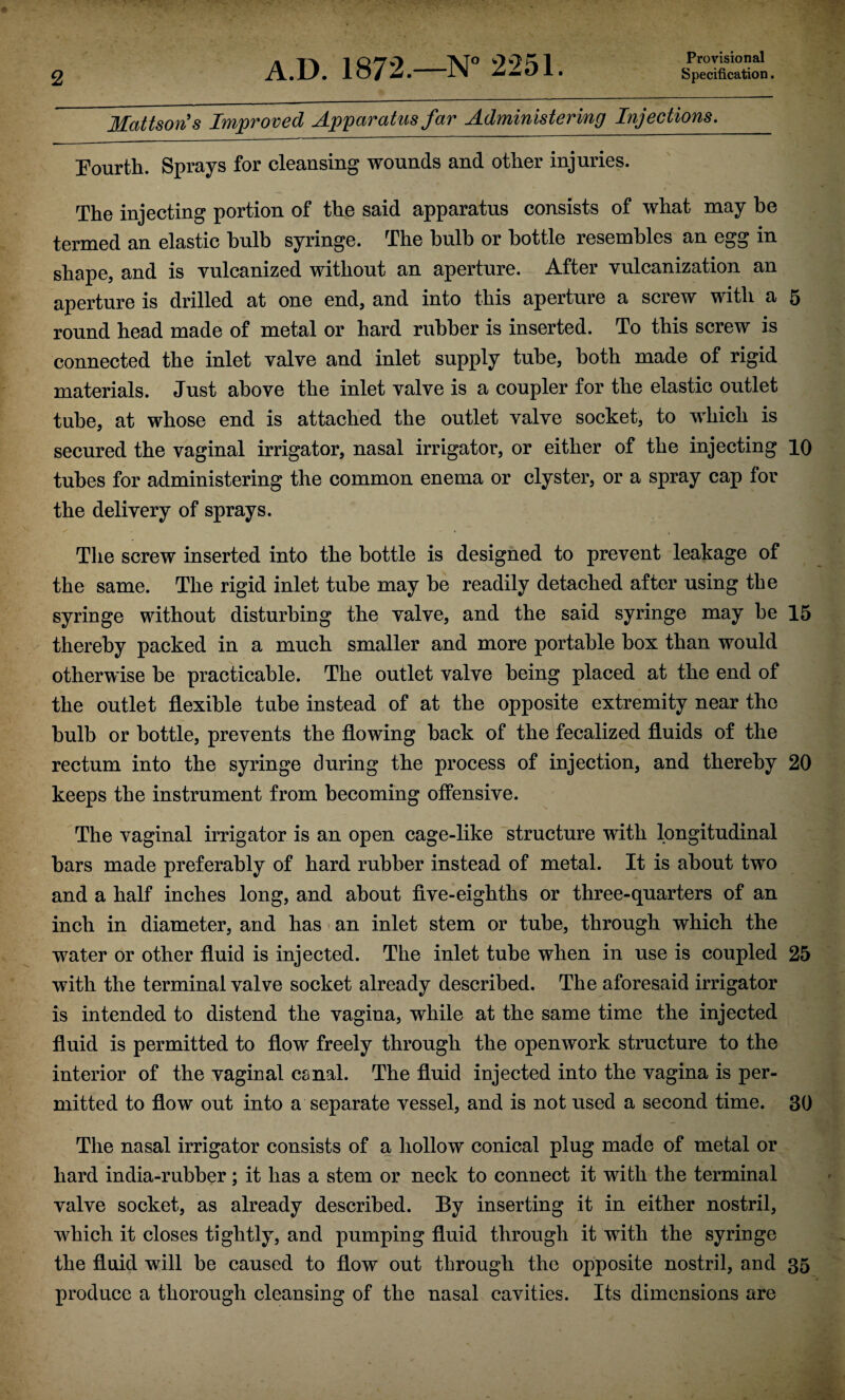 Provisional MattsorCs Improved Apparatus far Administering Injections, Pourth. Sprays for cleansing wounds and other injuries. The injecting portion of the said apparatus consists of what may be termed an elastic bulb syringe. The bulb or bottle resembles an egg in shape, and is vulcanized without an aperture. After vulcanization an aperture is drilled at one end, and into this aperture a screw with a 5 round head made of metal or hard rubber is inserted. To this screw is connected the inlet valve and inlet supply tube, both made of rigid materials. Just above the inlet valve is a coupler for the elastic outlet tube, at whose end is attached the outlet valve socket, to which is secured the vaginal irrigator, nasal irrigator, or either of the injecting 10 tubes for administering the common enema or clyster, or a spray cap for the delivery of sprays. The screw inserted into the bottle is designed to prevent leakage of the same. The rigid inlet tube may be readily detached after using the syringe without disturbing the valve, and the said syringe may be 15 thereby packed in a much smaller and more portable box than would otherwise be practicable. The outlet valve being placed at the end of the outlet flexible tnbe instead of at the opposite extremity near the bulb or bottle, prevents the flowing back of the focalized fluids of the rectum into the syringe during the process of injection, and thereby 20 keeps the instrument from becoming offensive. The vaginal irrigator is an open cage-like structure with longitudinal bars made preferably of hard rubber instead of metal. It is about two and a half inches long, and about flve-eighths or three-quarters of an inch in diameter, and has • an inlet stem or tube, through which the water or other fluid is injected. The inlet tube when in use is coupled 25 with the terminal valve socket already described. The aforesaid irrigator is intended to distend the vagina, while at the same time the injected fluid is permitted to flow freely through the openwork structure to the interior of the vaginal canal. The fluid injected into the vagina is per¬ mitted to flow out into a separate vessel, and is not used a second time. 30 The nasal irrigator consists of a hollow conical plug made of metal or hard india-rubber; it has a stem or neck to connect it with the terminal valve socket, as already described. By inserting it in either nostril, which it closes tightly, and pumping fluid through it with the syringe the fluid will be caused to flow out through the opposite nostril, and 35 produce a thorough cleansing of the nasal cavities. Its dimensions are