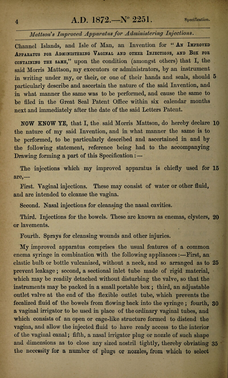 Mattson's Improved Apparatus for Administering Injections, Channel Islands, and Isle of Man, an Invention for An Improved Apparatus for Administering Vaginal and other Injections, and Box for CONTAINING THE SAME,” upon tlic Condition (amongst others) that I, the said Morris Mattson, my executors or administrators, by an instrument in writing under my, or their, or one of their hands and seals, should 5 particularly describe and ascertain the nature of the said Invention, and in what manner the same was to be performed, and cause the same to be filed in the Great Seal Patent Office within six calendar months next and immediately after the date of the said Letters Patent. NOW KNOW YE, that I, the.said Morris Mattson, do hereby declare 10 the nature of my said Invention, and in what manner the same is to be performed, to be particularly described and ascertained in and by the following statement, reference being had to the accompanying Drawing forming a part of this Specification: — The injections which my improved apparatus is chiefly used for 15 are,— Pirst. Vaginal injections. These may consist of water or other fluid, and are intended to cleanse the vagina. Second. Nasal injections for cleansmg the nasal cavities. * Third. Injections for the bowels. These are known as enemas, clysters, 20 or lavements. Pourth. Sprays for cleansing wounds and other injuries. My improved apparatus comprises the usual features of a common enema syringe in combination with the following appliances :—Pirst, am elastic bulb or bottle vulcanized, without a neck, and so arranged as to 25 prevent leakage; second, a sectional inlet tube made of rigid material, which may be readily detached without disturbing the valve, so that the instruments may be packed in a small portable box ; third, an adjustable outlet valve at the end of the flexible outlet tube, which prevents the fecalized fluid of the bowels from flowing back into the syringe ; fom’th, 30 a vaginal irrigator to be used in place of the ordinary vaginal tubes, and which consists of an open or cage-like structure formed to distend the vagina, and allow the injected fluid to have ready access to the interior of the vaginal canal; fifth, a nasal irrigator plug or nozzle of such shape and dimensions as to close any sized nostril tightly, thereby obviating 35 the necessity for a number of plugs or nozzles, from which to select