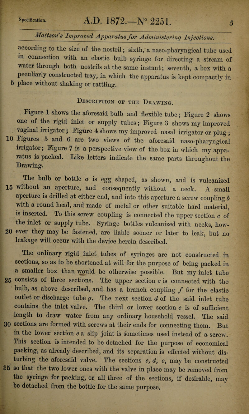 f-' ■ ^ Specification, A.D. 1872.—N*’2251. . - .. i --—_____ ; Mattson's Improved Apparatus for A dmln istering Injections. according to the size of the nostril; sixth/ a naso-pharyngical tube used in connection with an elastic bulb syringe for directing a stream of water through both nostrils at the same instant; seventh, a box with a peculiarly constructed tray, in which the apparatus is kept compactly in 5 place without shaking? or rattling. Deschiption of the Drawing. ^ Kgure 1 shows the aforesaid bulb and flexible tube; Digure 2 shows ^ one of the rigid inlet or supply tubes; Digure 3 shows my improved If vaginal irrigator ; Figure 4 shows my improved nasal irrigator or plug ; 10 Figures 5 and 6 are two views of the aforesaid naso-pharyngical iiiigator \ Figure 7 is a perspective view of the box in which my appa¬ ratus is packed. Dike letters indicate the same parts throughout the Drawing. The bulb or bottle a is egg shaped, as shown, and is vulcanized I 15 without an aperture, and consequently without a neck. A-small \ aperture is drilled at either end, and into this aperture a screw coupling b I with a round head, and made of metal or other suitable hard material, I is inserted. To this screw coupling is connected the upper section c of ] the inlet or supply tube. Syringe bottles vulcanized with necks, how- I 20 ever they may be fastened, are liable sooner or later to leak, but no ^ leakage will occur with the device herein described. I The ordinary rigid inlet tubes of syringes are not constructed in sections, so as to be shortened at will for the purpose of being packed in a smaller box than would be otherwise possible. But my inlet tube 25 consists of three sections. The upper section c is connected with the bulb, as above described, and has a branch coupling y* for the elastic outlet or'discharge tube The next section c? of the said inlet tube contains the inlet valve. The third or lower section e is of sufficient length to draw water from any ordinary household vessel. The said 30 sections are formed with screws at their ends for connecting them. But in the lower section ea slip joint is sometimes used instead of a screw. This section is intended to be detached for the purpose of economical packing, as already described, and its separation is effected without dis¬ turbing the aforesaid valve. The sections c, d, e, may be constructed 35 so that the two lower ones with the valve in place may be removed from the syringe for packing, or all three of the sections, if desirable, may be detached from the bottle for the same purpose.